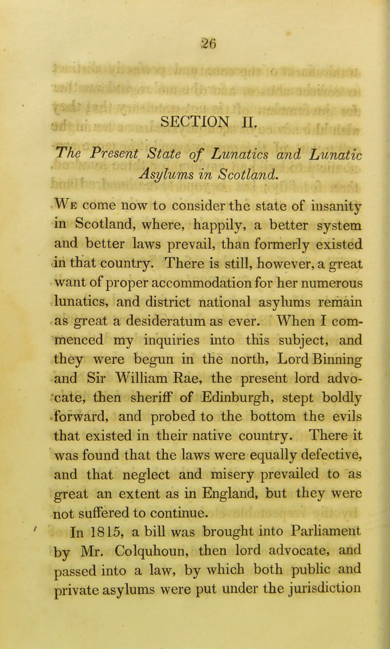 The Present State of Lunatics and Lunatic Asylums in Scotland. We come now to consider the state of insanity in Scotland, where, happily, a better system and better laws prevail, than formerly existed dn that country. There is still, however, a great want of proper accommodation for her numerous .lunatics, and district national asylums remain > as great a desideratum as ever. When I com- menced my inquiries into this subject, and they were begun in the north, Lord Binning and Sir William Rae, the present lord advo- .'cate, then sheriff of Edinburgh, stept boldly forward, and probed to the bottom the evils that existed in their native country. There it was found that the laws were equally defective, and that neglect and misery prevailed to as great an extent as in England, but they were not suffered to continue. In 1815, a bill was brought into Parliament by Mr. Colquhoun, then lord advocate, and passed into a law, by which both public and private asylums were put under the jurisdiction