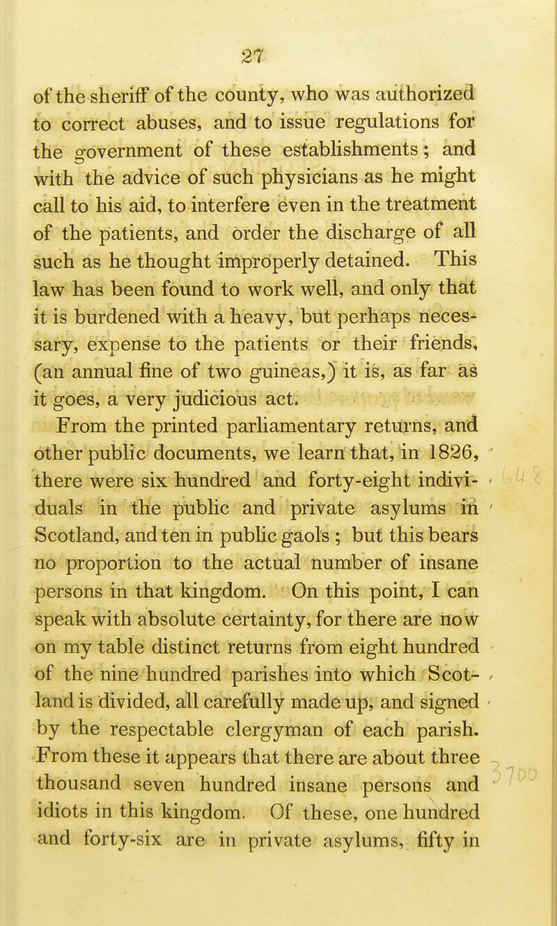 of the sheriff of the county, who was authorized to correct abuses, and to issue regulations for the o-overnment of these estabhshments; and with the advice of such physicians as he might call to his aid, to interfere even in the treatment of the patients, and order the discharge of all such as he thought improperly detained. This law has been found to work well, and only that it is burdened with a heavy, but perhaps neces^ sary, expense to the patients or their friends, (an annual fine of two guineas,) it is, as far as it goes, a very judicious act. -/ From the printed parliamentary returns, and other public documents, we learn that, in 1826, ' there were six hundred' and forty-eight indivi- ' duals in the public and private asylums in ' Scotland, and ten in public gaols ; but this bears no proportion to the actual number of insane persons in that kingdom. On this point, I can speak with absolute certainty, for there are now on my table distinct returns from eight hundred of the nine hundred parishes into which Scot- > land is divided, all carefully made up, and signed - by the respectable clergyman of each parish. From these it appears that there are about three - thousand seven hundred insane persons and ' idiots in this kingdom. Of these, one hundred and forty-six are in private asylums, fifty in