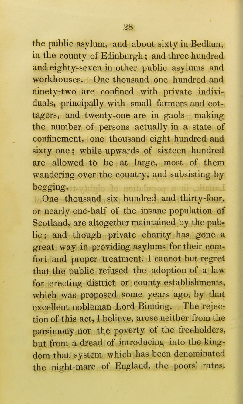 the public asylum, and about sixty in Bedlam, in the county of Edinburgh; and three hundred and eighty-seven in other public asylums and workhouses. One thousand one hundred and ninety-two are confined with private indivi- duals, principally with small farmers and cot- tagers, and twenty-one are in gaols—making the number of persons actually in a state of confinement, one thousand eight hundred and sixty one; while upwards of sixteen hundred are allowed to be at large, most of them wandering over the country, and subsisting by begging. One thousand six hundred and thirty-four, or nearly one-half of the insane population of Scotland, are altogether maintained by the pub- lic ; and though private charity has gone a great way in providing asylums for their com- fort and proper treatment, I cannot but regret that the public refused the adoption of a law for erecting district or county establishments, which was proposed some years ago, by that excellent nobleman Lord Binning. The rejec- tion of this act, I beheve, arose neither from the parsimony nor the poverty of the freeholders, but from a dread of introducing into the king- dom that system which has been denominated the night-mare of England, the poors' rates.