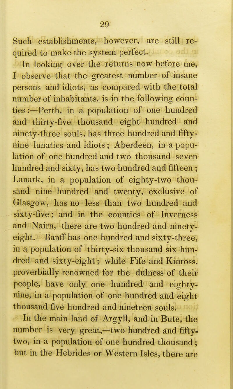 Sueli establishmenf^y'-W are still re- quired to make the system perfect. v^- In looking over the returns now before me^ I observe that the greatest number of insane persons and idiots, as compared v^^ith the total number of inhabitants, is in the following coun- —Perth, in a population of one hundred arid - thirty-five thousand eight hundred and ninety-three souls, has three hundred and fifty- nine lunatics and idiots; Aberdeen, in a popu- lation of one hundred and two thousand seven hundred and sixty, has two hundred and fifteen ; Lanark, in a population of eighty-two thou-' sand nine hundred and twenty, exclusive of Glasgow, has no less than two hundred arid sixty-five; and in the counties of Inverness and Nairn, there are two hundred and ninety- eight. Banff has one hundred and sixty-threej^ in a population of thirty-six thousand six hun^ dred and sixty-eight; while Fife and Kinross,' proverbially renowned for the dulness of their people, have only one hundred and eighty- nine, in a population of one hundred and eight thousand five hundred and nineteen souls. In the main land of Argyll, and in Bute, the number is very great,—two hundred and fifty- two, in a population of one hundred thousand; but in the Hebrides or Western Isles, there are