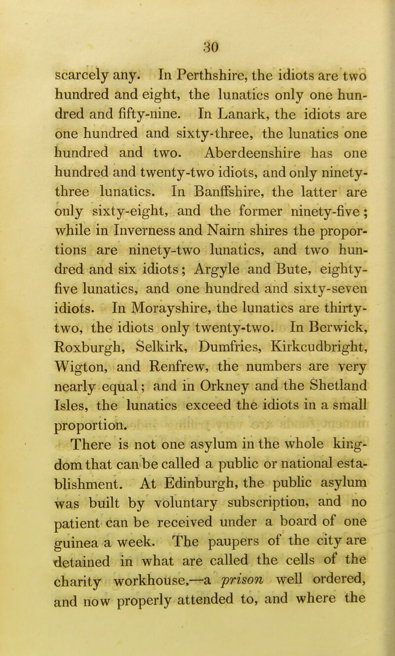 m scarcely any. In Perthshire, the idiots are two hundred and eight, the lunatics only one hun- dred and fifty-nine. In Lanark, the idiots are one hundred and sixty-three, the lunatics one hundred and two. Aberdeenshire has one hundred and twenty-two idiots, and only ninety- three lunatics. In Banffshire, the latter are only sixty-eight, and the former ninety-five; while in Inverness and Nairn shires the propor- tions are ninety-two lunatics, and two hun- dred and six idiots; Argyle and Bute, eighty- five lunatics, and one hundred and sixty-seven idiots. In Morayshire, the lunatics are thirty- two, the idiots only twenty-two. In Berwick, Roxburgh, Selkirk, Dumfries, Kirkcudbright, Wigton, and Renfrew, the numbers are very nearly equal; and in Orkney and the Shetland Isles, the lunatics exceed the idiots in a small proportion. There is not one asylum in the whole king- dom that can be called a public or national esta- blishment. At Edinburgh, the public asylum was built by voluntary subscription, and no patient can be received under a board of one guinea a week. The paupers of the city are detained in what are called the cells of the charity workhouse.—a prison well ordered, and now properly attended to, and where the