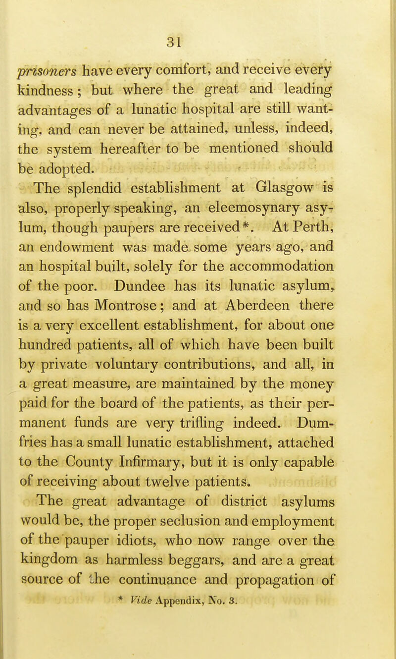 prisoners have every comfort, and receive every kindness; but where the great and leading advantages of a lunatic hospital are still want- ing, and can never be attained, unless, indeed, the system hereafter to be mentioned should be adopted. The splendid establishment at Glasgow is also, properly speaking, an eleemosynary asyT lum, though paupers are received*. At Perth, an endowment was made some years ago, and an hospital built, solely for the accommodation of the poor. Dundee has its lunatic asylum, and so has Montrose; and at Aberdeen there is a very excellent establishment, for about one hundred patients, all of which have been built by private voluntary contributions, and all, in a great measure, are maintained by the money paid for the board of the patients, as their per- manent funds are very trifling indeed. Dum-: fries has a small lunatic establishment, attached to the County Infirmary, but it is only capable of receiving about twelve patients. The gi'eat advantage of district asylums would be, the proper seclusion and employment of the pauper idiots, who now range over the kingdom as harmless beggars, and are a great source of the continuance and propagation of * Vide Appendix, No. 3.