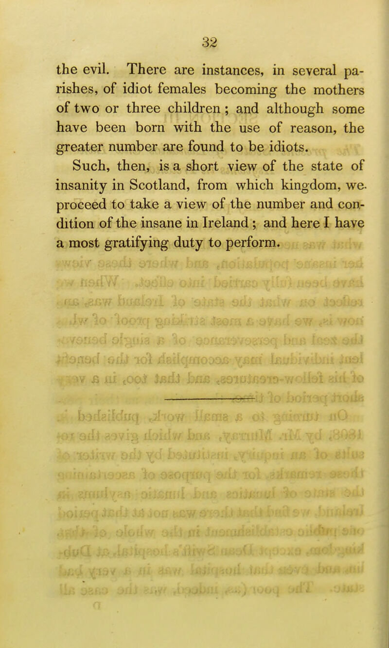 the evil. There are instances, in several pa- rishes, of idiot females becoming the mothers of two or three children; and although some have been born with the use of reason, the greater number are found to be idiots. Such, then, is a short view of the state of insanity in Scotland, from which kingdom, we. proceed to take a view of the number and con- dition of the insane in Ireland; and here I have a most gratifying duty to perform.
