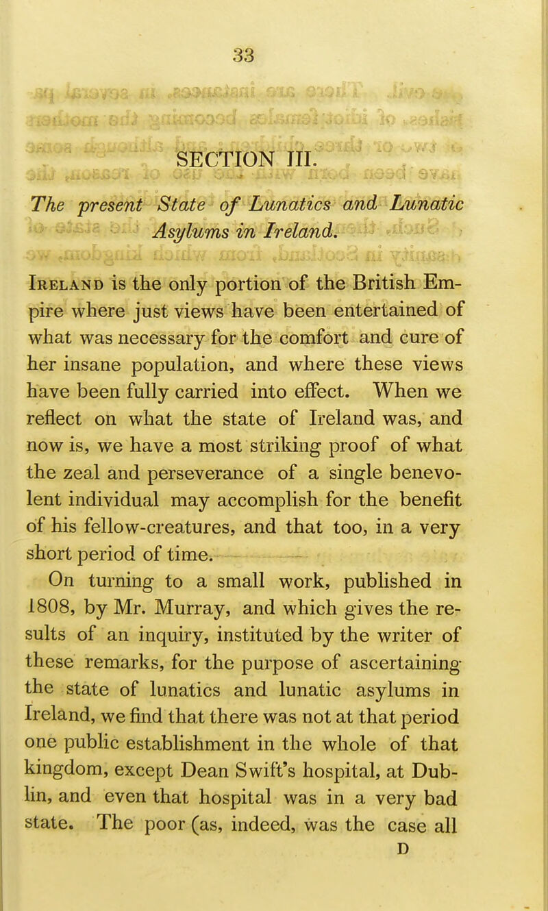 SECTION III. TAe present State of Lunatics and Lunatic Asylums in Ireland. Ireland is the only portion of the British Em- pire where just views have been entertained of what was necessary for the comfort and cure of her insane population, and where these views have been fully carried into effect. When we reflect on what the state of Ireland was, and now is, we have a most striking proof of what the zeal and perseverance of a single benevo- lent individual may accomplish for the benefit of his fellow-creatures, and that too, in a very short period of time. On turning to a small work, published in 1808, by Mr. Murray, and which gives the re- sults of an inquiry, instituted by the writer of these remarks, for the purpose of ascertaining the state of lunatics and lunatic asylums in Ireland, we find that there was not at that period one public establishment in the whole of that kingdom, except Dean Swift's hospital, at Dub- hn, and even that hospital was in a very bad state. The poor (as, indeed, was the case all D