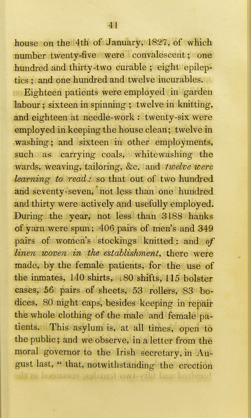 house on the 4th of January, 1827, of which number twenty-five were convalescent; one hundred and thirty-two curable ; eight epilep^ tics ; and one hundred and twelve incurables. Eighteen patients were employed in garden labour; sixteen in spinning ; twelve in knitting, and eighteen at needle-work : twenty-six were employed in keeping the house clean; twelve in washing; and sixteen in other employments, such as carrying coals, whitewashing the wards, weaving, tailoring, &c. and twelve were learning to read: so that out of two hundred and seventy-seven, not less than one hundred and thirty were actively and usefully employed. During the year, not less than 3188 hanks of yarn were spun ; 406 pairs of men's and 349 pairs -qfiJ^women's stockings knitted: and of linen woven in the establishment, there were made, by the female patients, for the use of the inmates, 140 shirts, i 80 shifts, 115 bolster cases, 56 pairs of sheets, 53 rollers, 83 bo- dices, 80 night caps, besides keeping in repair the whole clothing of the male and female pa- tients. This asylum is, at all times, open to the public; and we observe, in a letter from the moral governor to the Irish secretary, in Au- gust last,  that, notwithstanding the erection