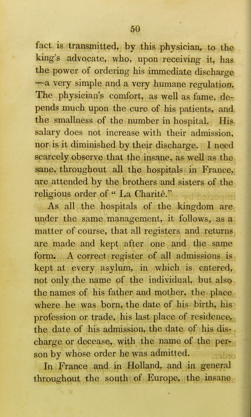 fact is transmitted, by this physician, to the king's advocate, who, upon receiving it, has the power of ordering his immediate discharge —a very simple and a very humane regulation. The physician's comfort, as well as fame, de- pends much upon the cure of his patients, and the smallness of the number in hospital. His salary does not increase with their admission, nor is it diminished by their discharge. I need scarcely observe that the insane, as well as the sane, throughout all the hospitals in France, are attended by the brothers and sisters of the religious order of  La Charite. As all the hospitals of the kingdom are under the same management, it follows, as a matter of course, that all registers and returns are made and kept after one and the same form. A correct register of all admissions is kept at every asylum, in which is entered, not only the name of the individual, but also the names of his father and mother, the place where he was born, the date of his birth, his profession or trade, his last place of residence, the date of his admission, the date of his dis- charge or decease, with the name of the per- son by whose order he was admitted. In France and in Holland, and in general throughqut,the spu^h of Europe, the insane