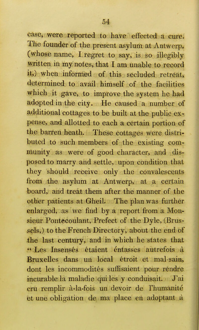 u case, were reported to have effected a cure. The founder of the present asylum at Antwerp, (whose name, I regret to say, is so illegibly written in my notes, that I am unable to record it,) when informed of this secluded retreat, determined to avail himself of the facilities which it gave, to improve the system he had adopted in the city. He caused a number of additional cottages to be built at the pubUc ex- pense, and allotted to each a certain portion of the barren heath. These cottages were distri- buted to such members of the existing com- munity as were of good character, and dis- posed to marry and settle, upon condition that they should receive only the convalescents from the asylum at Antwerp, at a certain board, and treat them after the manner of the other patients at Gheil. The plan was further enlarged, as we find by a report from a Mon- sieur Pontecoulant, Prefect of the Dyle, (Brus- sels,) to the French Directory, about the end of the last century, and in which he states that ** Les Insens6s 6taient entasses autrefois a Bruxelles dans un local etroit et mal-saiu, dont les incommodites suffisaient pour rendre incurable la maladie qui les y conduisait. J'ai cru remplir a-la-fois un devoir de I'humanite et une obligation de ma place en adoptant a