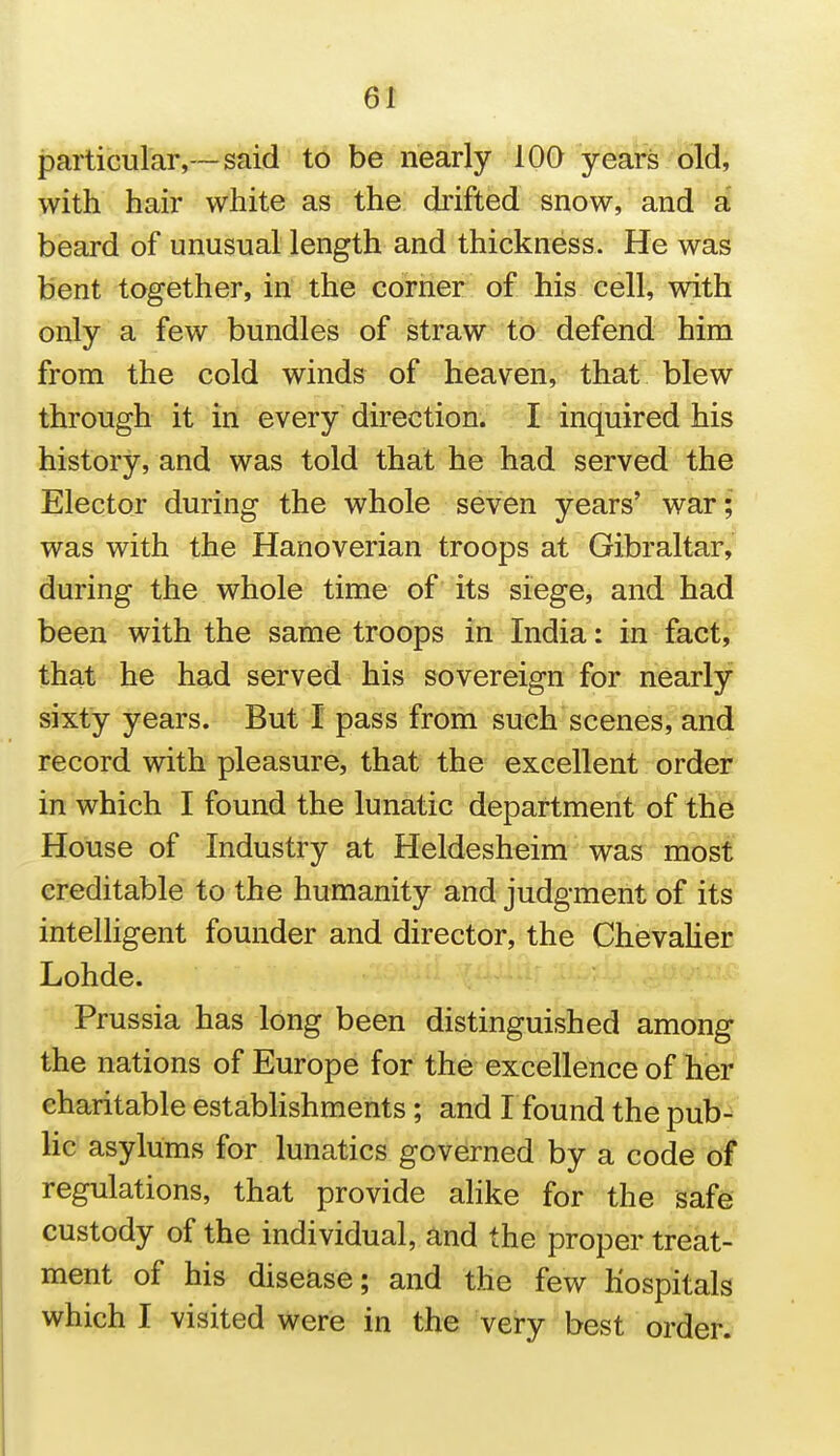 particurar,~said t6 be nesirly lOQ yeaVs old, with hair white as the drifted snow, and a beard of unusual length and thickness. He was bent together, in the corner of his cell, with only a few bundles of straw'tb-^ defend him from the cold winds of heaven, that blew through it in every direction. I inquired his history, and was told that he had served the Elector during the whole seven years' war; was with the Hanoverian troops at Gibraltar, during the whole time of its siege, and had been with the same troops in India: in fact, that he had served his sovereign for nearly sixty years. But I pass from such scenes, and record with pleasure, that the excellent order in which I found the lunatic department of the House of Industry at Heldesheim was most creditable to the humanity and judgment of its intelhgent founder and director, the Chevaher Lohde. Prussia has long been distinguished among the nations of Europe for the excellence of her charitable estabhshments; and I found the pub- he asylums for lunatics governed by a code of regulations, that provide ahke for the safe custody of the individual, and the proper treat- ment of his disease; and the few hospitals which I visited were in the very best order.