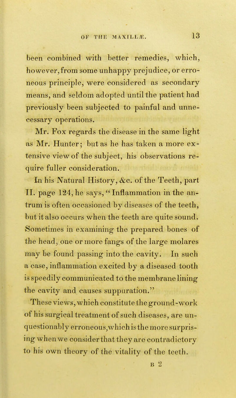 been combined with better remedies, which, however,from some unhappy prejudice, or erro- neous principle, were considered as secondary means, and seldom adopted until the patient had previously been subjected to painful and unne- cessary operations. Mr. Fox regards the disease in the same light as Mr. Hunter; but as he has taken a more ex- tensive view of the subject, his observations re- quire fuller consideration. In his Natural History, &c. of the Teeth, part TI. page 124, he says,  Inflammation in the an- trum is often occasioned by diseases of the teeth, but it also occurs when the teeth are quite sound. Sometimes in examining the prepared bones of the head, one or more fangs of the large molares may be found passing into the cavity. In such a case, inflammation excited by a diseased tooth is speedily communicated to the membrane lining the cavity and causes suppuration. These views, which constitute the ground-work of his surgical treatment of such diseases, are un- questionably erroneous,which is the more surpris- ing when we considerthat they are contradictory to his own theory of the vitality of the teeth. B 2