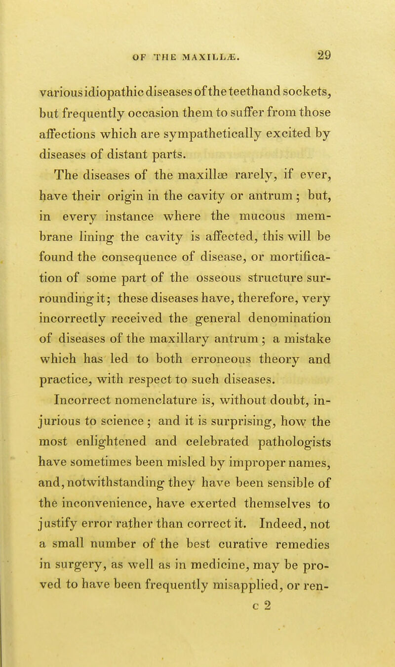 various idiopathic diseases of the teethand sockets, but frequently occasion them to suffer from those affections which are sympathetically excited by diseases of distant parts. The diseases of the maxillae rarely, if ever, have their origin in the cavity or antrum ; but, in every instance where the mucous mem- brane lining the cavity is affected, this will be found the consequence of disease, or mortifica- tion of some part of the osseous structure sur- rounding it; these diseases have, therefore, very incorrectly received the general denomination of diseases of the maxillary antrum ; a mistake which has led to both erroneous theory and practice, with respect to such diseases. Incorrect nomenclature is, without doubt, in- jurious to science ; and it is surprising, how the most enlightened and celebrated pathologists have sometimes been misled by improper names, and, notwithstanding they have been sensible of the inconvenience, have exerted themselves to justify error rather than correct it. Indeed, not a small number of the best curative remedies in surgery, as well as in medicine, may be pro- ved to have been frequently misapplied, or ren- c 2