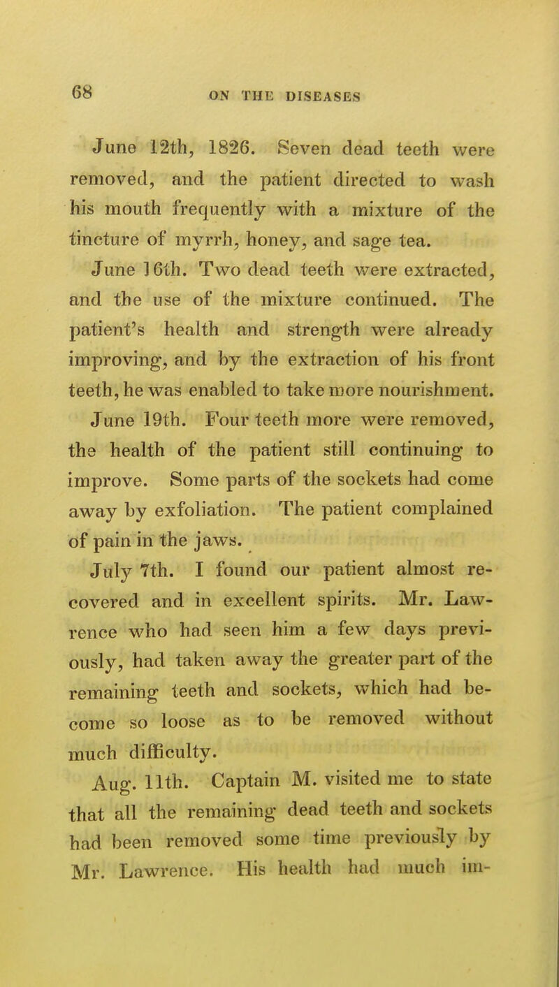 Juno 12th, 1826. Seven dead teeth were removed, and the patient directed to wash his mouth frequently with a mixture of the tincture of myrrh, honey, and sage tea. June 16th. Two dead teeth were extracted, and the use of the mixture continued. The patient's health and strength were already improving, and by the extraction of his front teeth, he was enabled to take more nourishment. June 19th. Four teeth more were removed, the health of the patient still continuing to improve. Some parts of the sockets had come away by exfoliation. The patient complained of pain in the jaws. Jul)^ 7th. I found our patient almost re- covered and in excellent spirits. Mr. Law- rence who had seen him a few days previ- ously, had taken away the greater part of the remaining teeth and sockets, which had be- come so loose as to be removed without much difficulty. Aug. 11th. Captain M. visited me to state that all the remaining dead teeth and sockets had been removed some time previously by Mr. Lawrence. His health had nmch im-