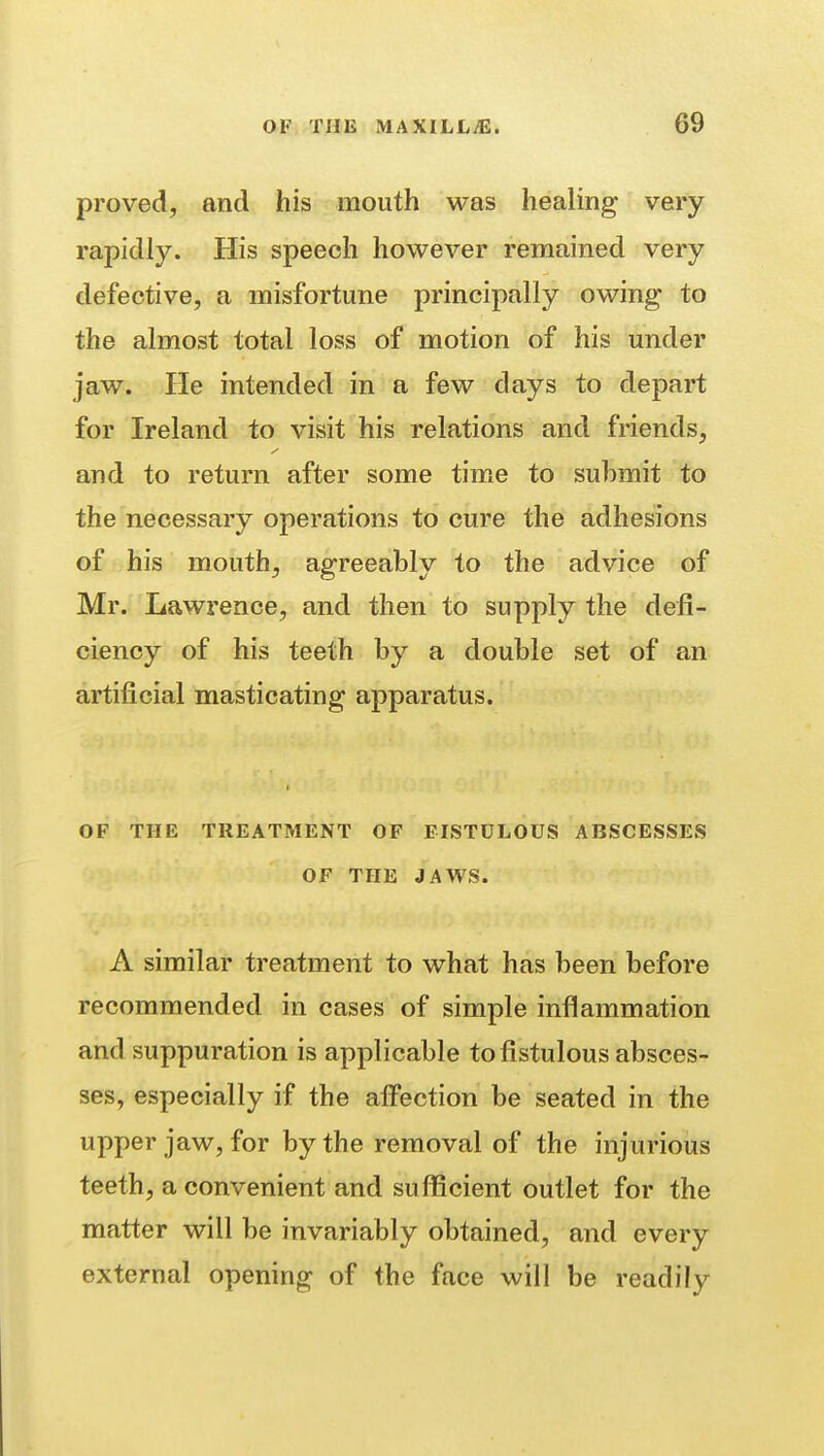 proved, and his mouth was healing very rapidly. His speech however remained very defective, a misfortune principally owing to the almost total loss of motion of his under jaw. He intended in a few days to depart for Ireland to visit his relations and friends, and to return after some time to submit to the necessary operations to cure the adhesions of his mouth, agreeably to the advice of Mr. Lawrence, and then to supply the defi- ciency of his teeth by a double set of an artificial masticating apparatus. OF THE TREATMENT OF FISTULOUS ABSCESSES OF THE JAWS. A similar treatment to what has been before recommended in cases of simple inflammation and suppuration is applicable to fistulous absces- ses, especially if the affection be seated in the upper jaw, for by the removal of the injurious teeth, a convenient and sufficient outlet for the matter will be invariably obtained, and every external opening of the face will be readily