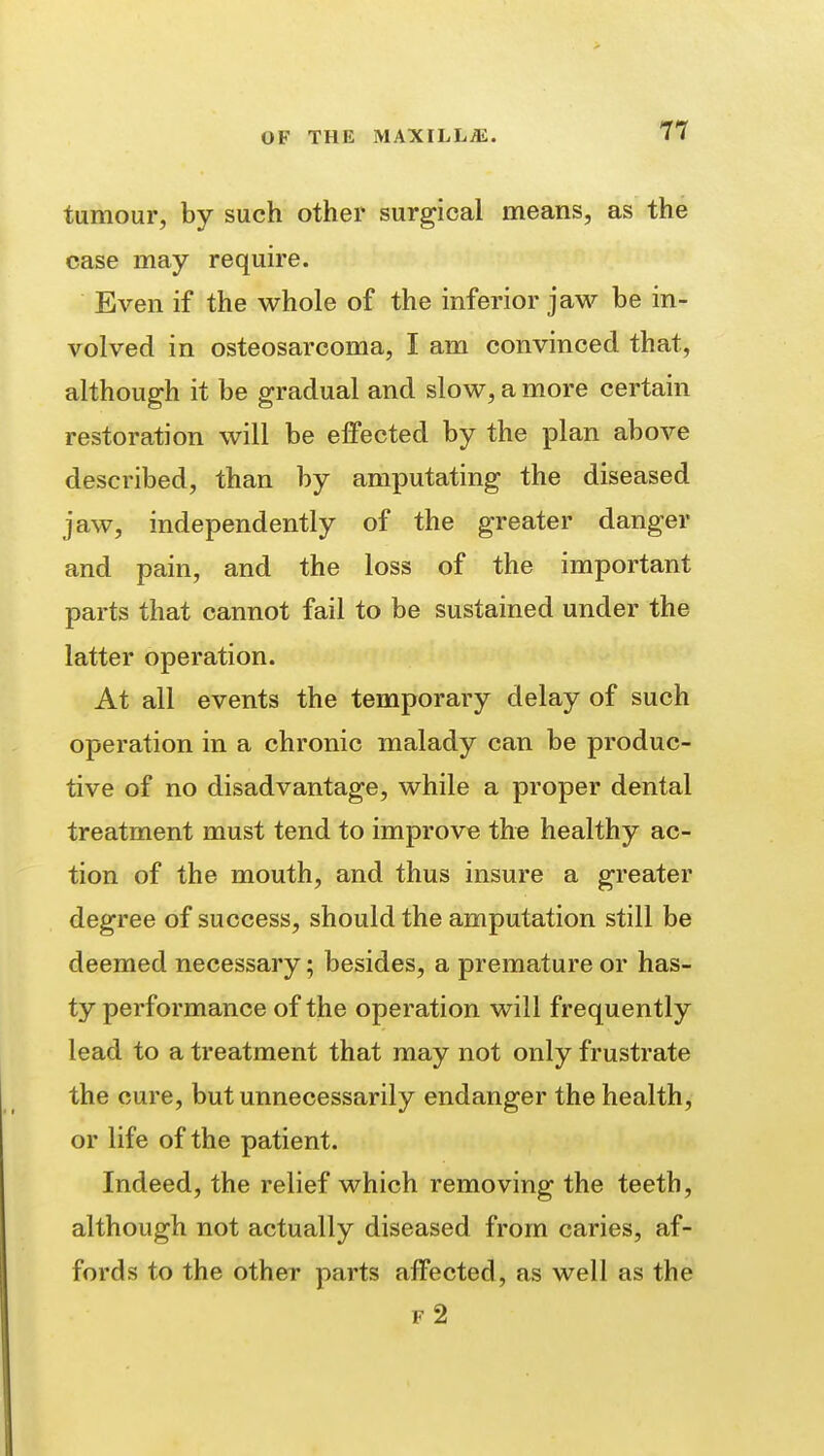 tumour, by such other surgical means, as the case may require. Even if the whole of the inferior jaw he in- volved in osteosarcoma, I am convinced that, although it be gradual and slow, a more certain restoration will be effected by the plan above described, than by amputating the diseased jaw, independently of the greater danger and pain, and the loss of the important parts that cannot fail to be sustained under the latter operation. At all events the temporary delay of such operation in a chronic malady can be produc- tive of no disadvantage, while a proper dental treatment must tend to improve the healthy ac- tion of the mouth, and thus insure a greater degree of success, should the amputation still be deemed necessary; besides, a premature or has- ty performance of the operation will frequently lead to a treatment that may not only frustrate the cure, but unnecessarily endanger the health, or life of the patient. Indeed, the relief which removing the teeth, although not actually diseased from caries, af- fords to the other parts affected, as well as the f2