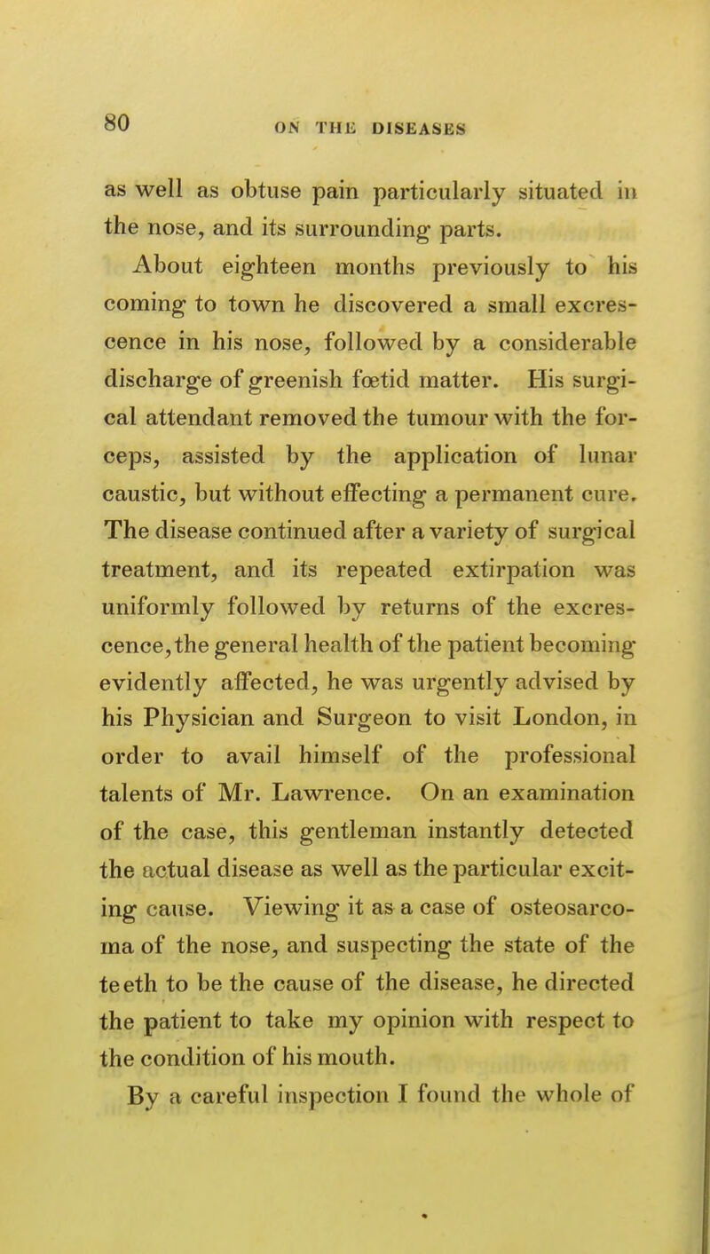 as well as obtuse pain particularly situated in the nose, and its surrounding parts. About eighteen months previously to his coming to town he discovered a small excres- cence in his nose, followed by a considerable discharge of greenish foetid matter. His surgi- cal attendant removed the tumour with the for- ceps, assisted by the application of lunar caustic, but without effecting a permanent cure. The disease continued after a variety of surgical treatment, and its repeated extirpation was uniformly followed by returns of the excres- cence, the general health of the patient becoming evidently affected, he was urgently advised by his Physician and Surgeon to visit London, in order to avail himself of the professional talents of Mr. Lawrence. On an examination of the case, this gentleman instantly detected the actual disease as well as the particular excit- ing cause. Viewing it as a case of osteosarco- ma of the nose, and suspecting the state of the teeth to be the cause of the disease, he directed the patient to take my opinion with respect to the condition of his mouth. By a careful inspection I found the whole of