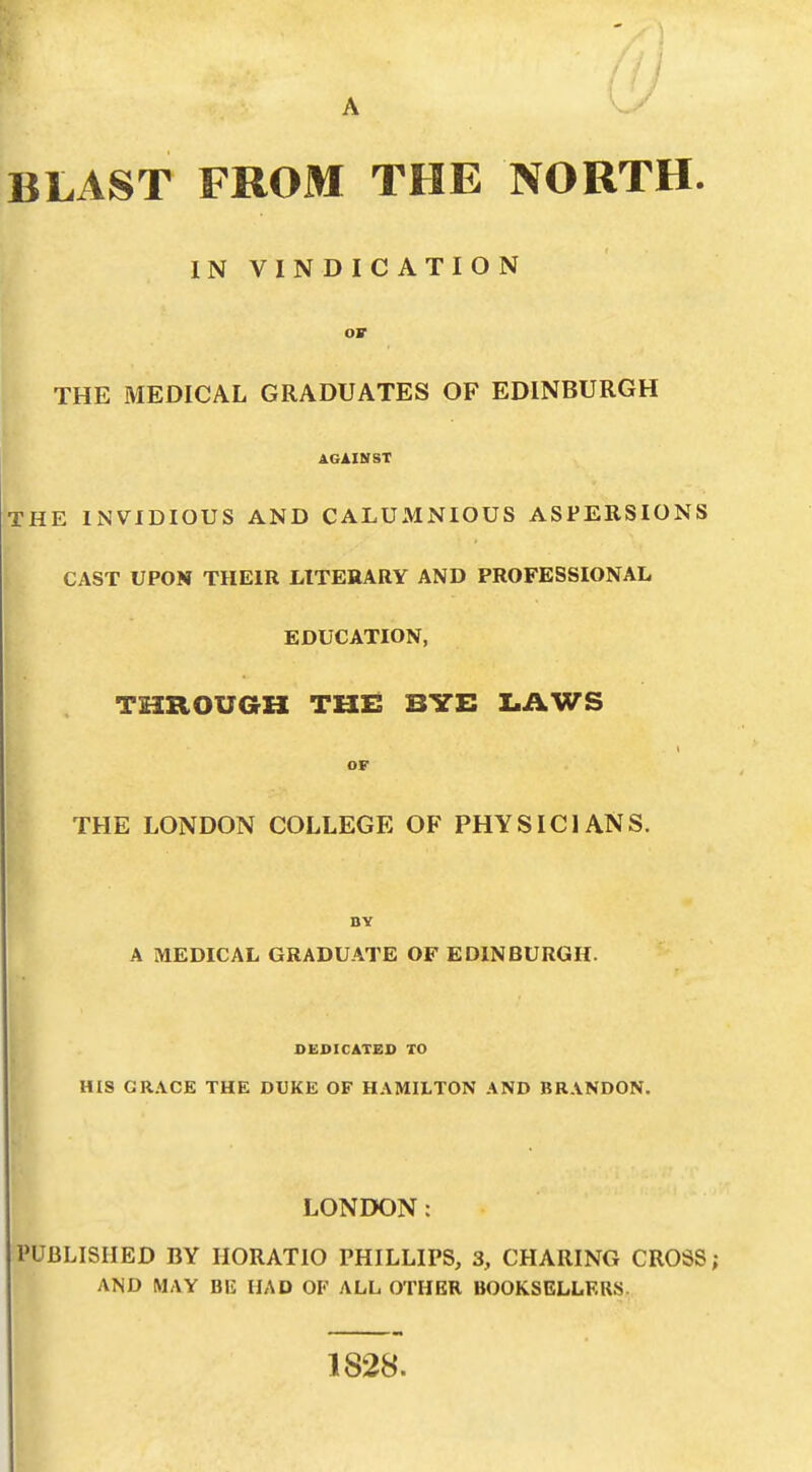 A BLAST FROM THE NORTH. IN VINDICATION ov THE MEDICAL GRADUATES OF EDINBURGH AGAINST THE INVIDIOUS AND CALUMNIOUS ASPERSIONS CAST UPON THEIR LITERARY AND PROFESSIONAL EDUCATION, THROUGH THE BYE LAWS or THE LONDON COLLEGE OF PHYSICIANS. BY A MEDICAL GRADUATE OF EDINBURGH. DEDICATED TO HIS GRACE THE DUKE OF HAMILTON AND BRANDON. LONDON: PUBLISHED BY HORATIO PHILLIPS, 3, CHARING CROSS; AND MAY BU HAD OF ALL OTHER BOOKSELLERS. 1828.