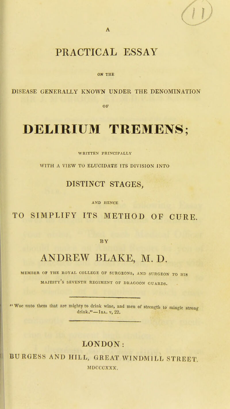 6j) I PRACTICAL ESSAY OK THE DISEASE GENERALLY KNOWN UNDER THE DENOMINATION OF DELIRIUM TREMENS; WRITTEN PRINCIPALLY WITH A VIEW TO ELUCIDATE ITS DIVISION INTO DISTINCT STAGES, AND HENCE TO SIMPLIFY ITS METHOD OF CURE. BY ANDREW BLAKE, M. D. MEMBER OF THE ROYAL COLLEGE OP SURGEONS, AND SURGEON TO Hlg majesty's SEVENTH REGIMENT OF DRAGOON GUARDS.  Woe nnto them lliat are miijlily to drink wine, and men of strength lo mingle stronir drink.—IsA. V, 22. LONDON: BURGESS AND HILL, GREAT WINDMILL STREET. MDCCCXXX.