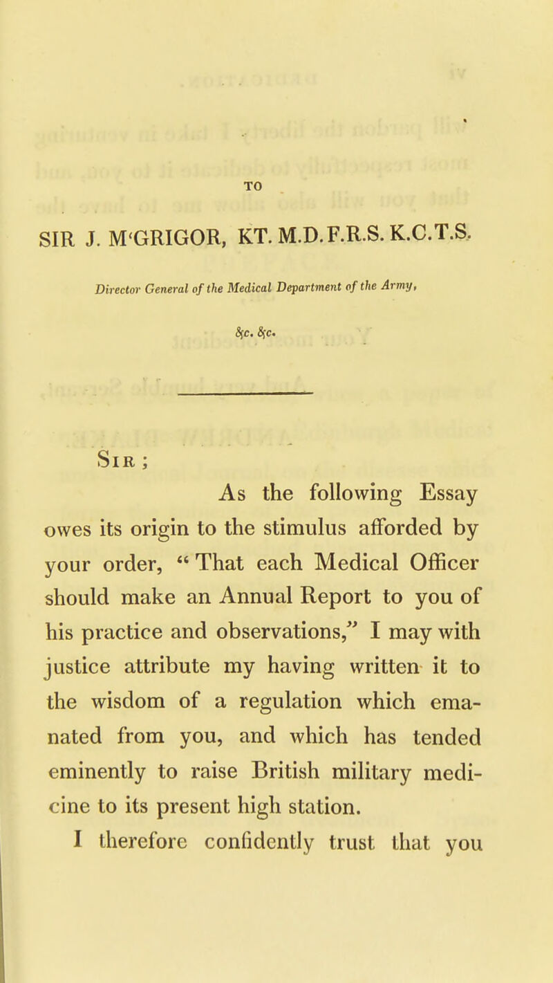 TO SIR J. M'GRIGOR, KT. M.D.F.R.S. K.C.T.S. Director General of the Medical Department of the Army, 8fc. 8ic. Sir ; As the following Essay owes its origin to the stimulus afforded by your order,  That each Medical Officer should make an Annual Report to you of his practice and observations/' I may with justice attribute my having written it to the wisdom of a regulation which ema- nated from you, and which has tended eminently to raise British military medi- cine to its present high station. I therefore confidently trust that you
