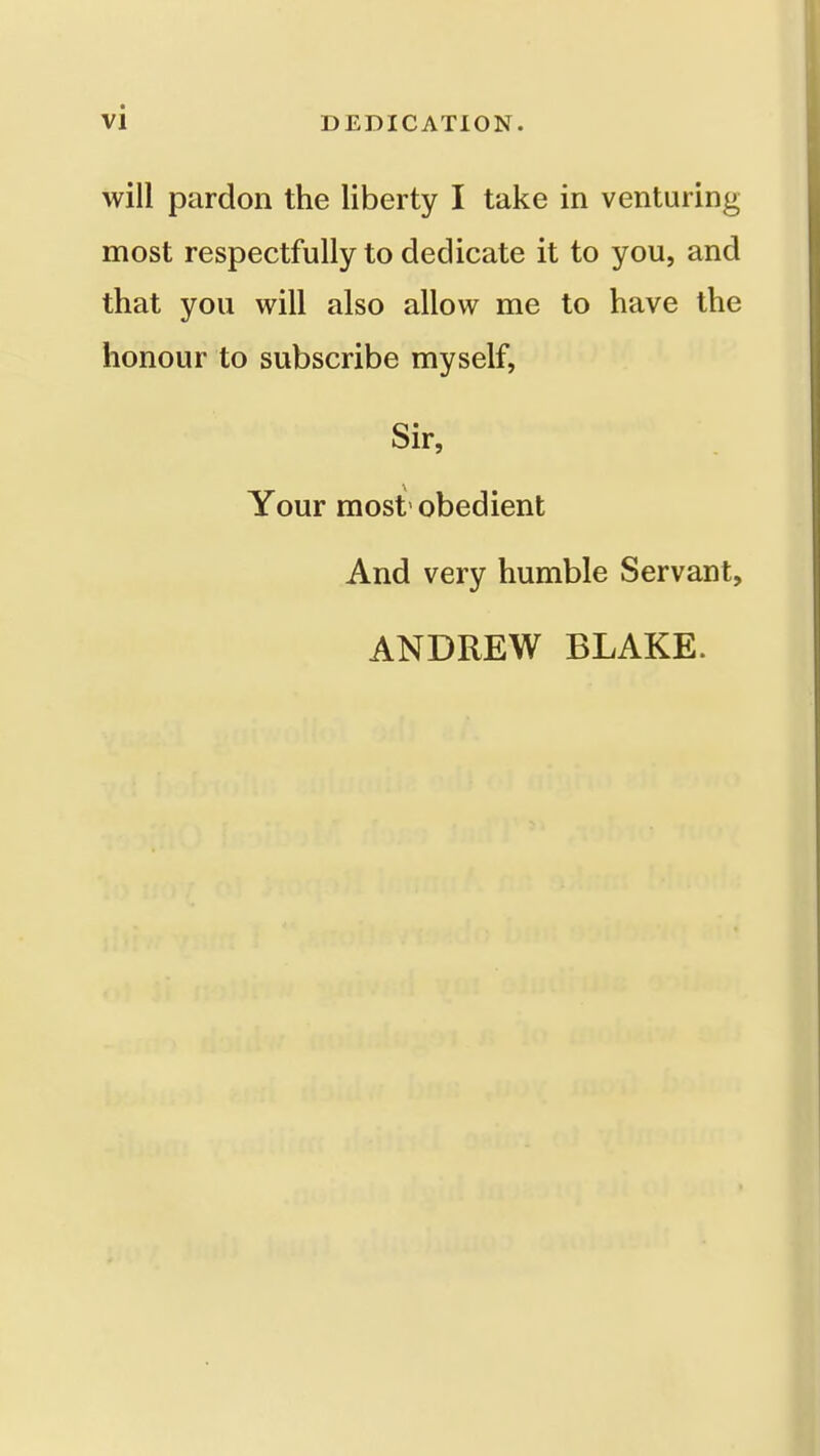 will pardon the liberty I take in venturing most respectfully to dedicate it to you, and that you will also allow me to have the honour to subscribe myself, Sir, Your most' obedient And very humble Servant, ANDREW BLAKE.