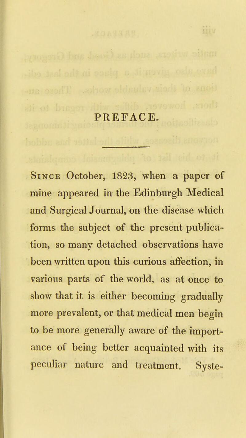 PREFACE. Since October, 1823, when a paper of mine appeared in the Edinburgh Medical and Surgical Journal, on the disease which forms the subject of the present publica- tion, so many detached observations have been written upon this curious affection, in various parts of the world, as at once to show that it is either becoming gradually more prevalent, or that medical men begin to be more generally aware of the import- ance of being better acquainted with its peculiar nature and treatment. Syste-