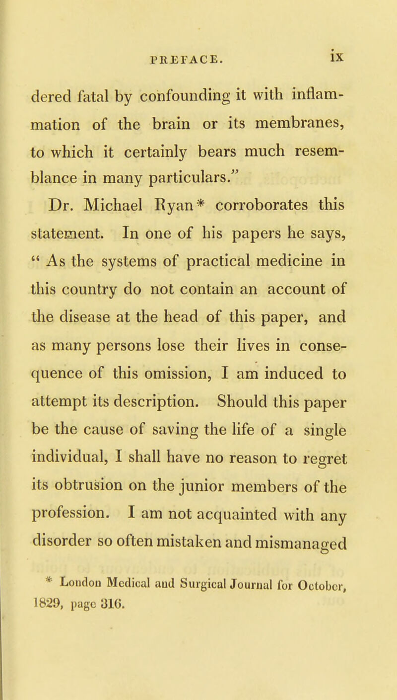 dered fatal by confounding it with inflam- mation of the brain or its membranes, to which it certainly bears much resem- blance in many particulars. Dr. Michael Ryan* corroborates this statement. In one of his papers he says,  As the systems of practical medicine in this country do not contain an account of the disease at the head of this paper, and as many persons lose their lives in conse- quence of this omission, I am induced to attempt its description. Should this paper be the cause of saving the life of a single individual, I shall have no reason to regret its obtrusion on the junior members of the profession. I am not acquainted with any disorder so often mistaken and mismanaged * London Medical aud SurgicalJouriial for October, 1829, page 31C.