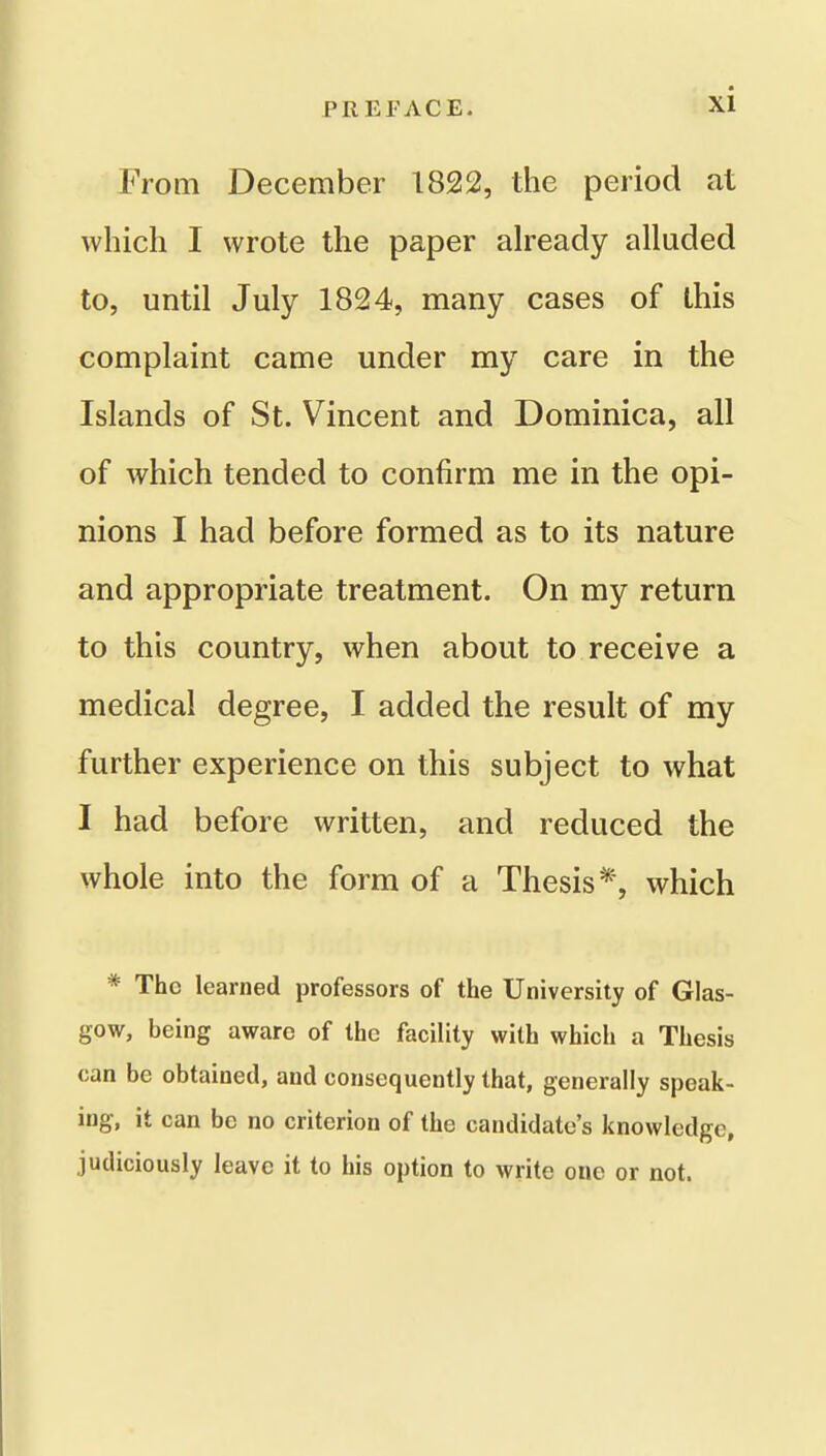 From December 1822, the period at which I wrote the paper already alluded to, until July 1824, many cases of this complaint came under my care in the Islands of St. Vincent and Dominica, all of which tended to confirm me in the opi- nions I had before formed as to its nature and appropriate treatment. On my return to this country, when about to receive a medical degree, I added the result of my further experience on this subject to what I had before written, and reduced the whole into the form of a Thesis*, which * The learned professors of the University of Glas- gow, being aware of the facility with which a Thesis can be obtained, and consequently that, generally speak- ing, it can be no criterion of the candidate's knowledge, judiciously leave it to his option to write one or not.