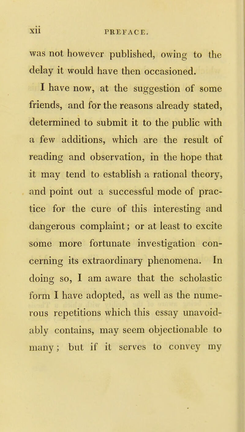 was not however published, owing to the delay it would have then occasioned. I have now, at the suggestion of some friends, and for the reasons already stated, determined to submit it to the public with a few additions, which are the result of reading and observation, in the hope that it may tend to establish a rational theory, and point out a successful mode of prac- tice for the cure of this interesting and dangerous complaint; or at least to excite some more fortunate investigation con- cerning its extraordinary phenomena. In doing so, I am aware that the scholastic form I have adopted, as well as the nume- rous repetitions which this essay unavoid- ably contains, may seem objectionable to many; but if it serves to convey my