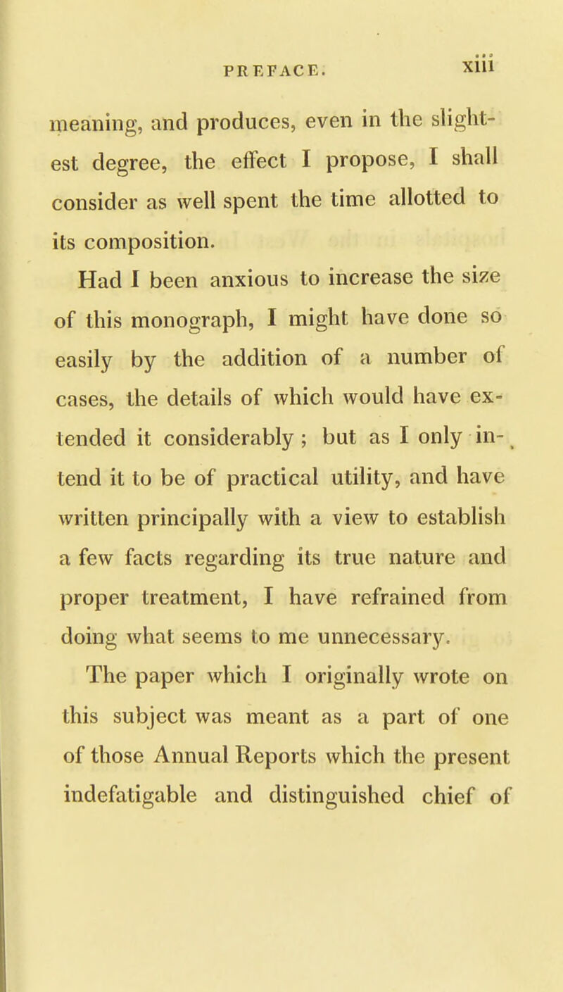 meaning, and produces, even in the slight- est degree, the effect I propose, I shall consider as well spent the time allotted to its composition. Had I been anxious to increase the size of this monograph, I might have done so easily by the addition of a number of cases, the details of which would have ex- tended it considerably ; but as I only in- tend it to be of practical utility, and have written principally with a view to establish a few facts regarding its true nature and proper treatment, I have refrained from doing what seems to me unnecessary. The paper which I originally wrote on this subject was meant as a part of one of those Annual Reports which the present indefatigable and distinguished chief of