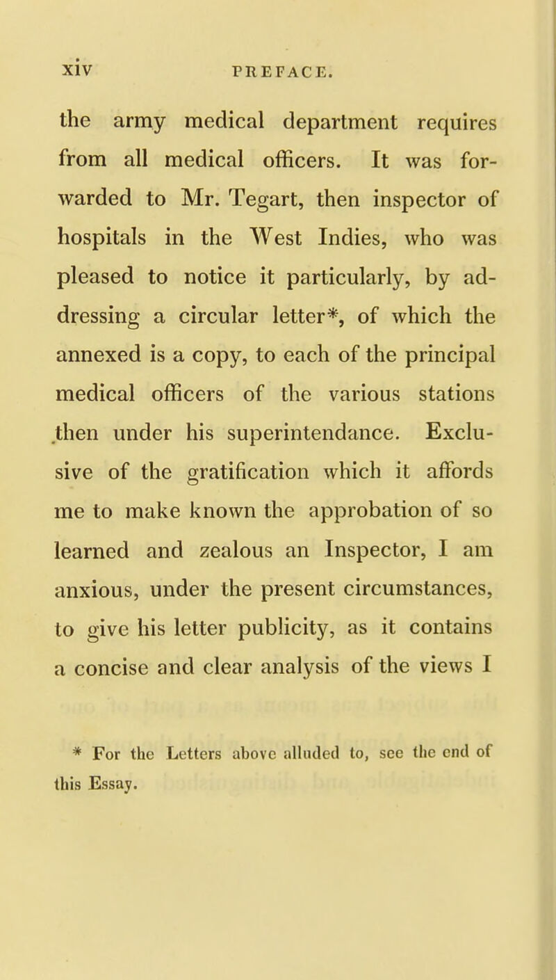 the army medical department requires from all medical officers. It was for- warded to Mr. Tegart, then inspector of hospitals in the West Indies, who was pleased to notice it particularly, by ad- dressing a circular letter*, of which the annexed is a copy, to each of the principal medical officers of the various stations then under his superintendance. Exclu- sive of the gratification which it affords me to make known the approbation of so learned and zealous an Inspector, I am anxious, under the present circumstances, to give his letter pubHcity, as it contains a concise and clear analysis of the views I * For the Letters above alluded to, see the end of this Essay.
