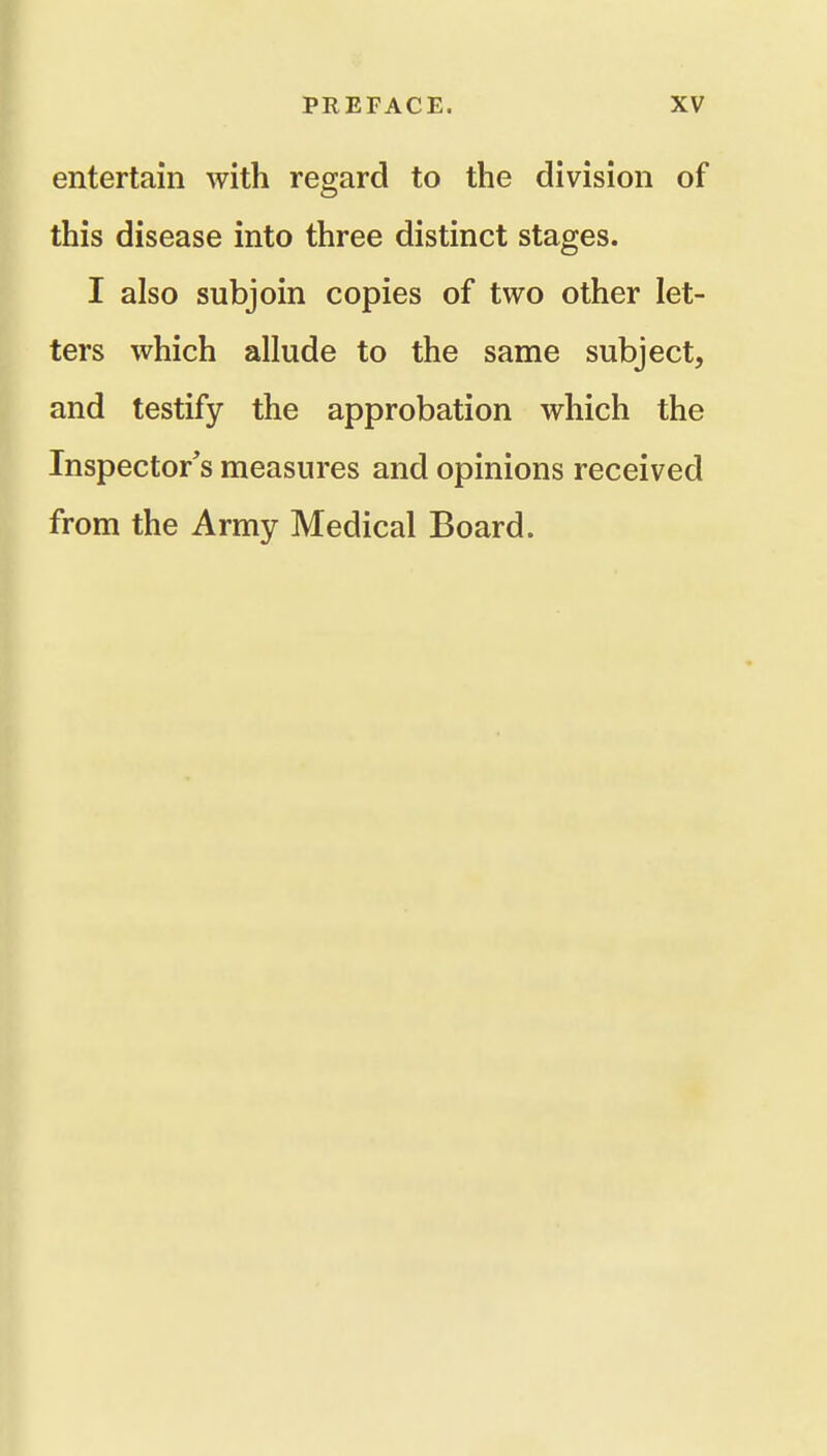 entertain with regard to the division of this disease into three distinct stages. I also subjoin copies of two other let- ters which allude to the same subject, and testify the approbation which the Inspector's measures and opinions received from the Army Medical Board.