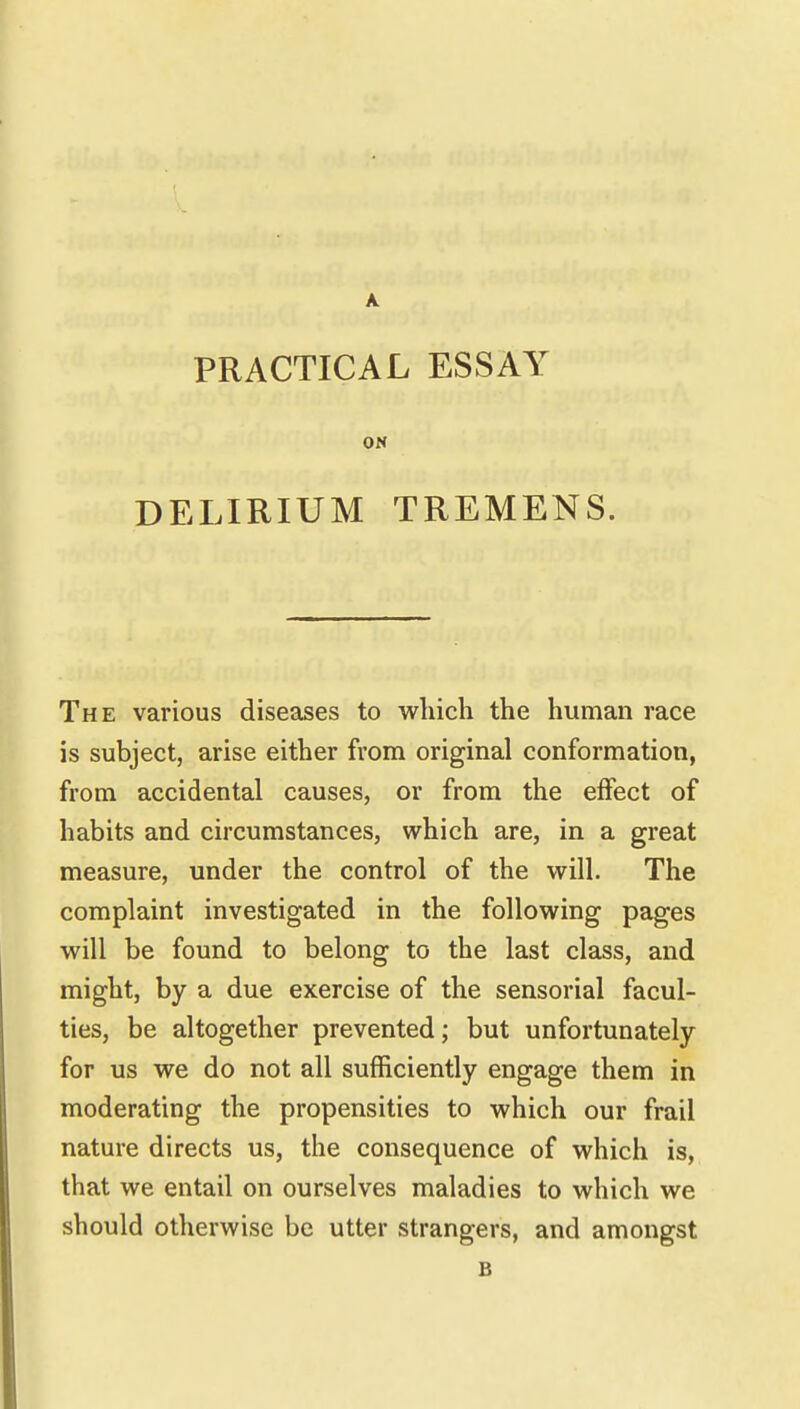 PRACTICAL ESSAY Off DELIRIUM TREMENS. The various diseases to which the human race is subject, arise either from original conformation, from accidental causes, or from the effect of habits and circumstances, which are, in a great measure, under the control of the will. The complaint investigated in the following pages will be found to belong to the last class, and might, by a due exercise of the sensorial facul- ties, be altogether prevented; but unfortunately for us we do not all sufficiently engage them in moderating the propensities to which our frail nature directs us, the consequence of which is, that we entail on ourselves maladies to which we should otherwise be utter strangers, and amongst B