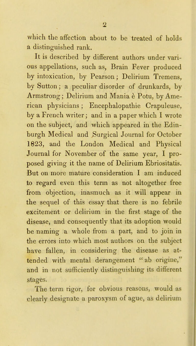 which the affection about to be treated of holds a distinguished rank. It is described by different authors under vari- ous appellations, such as, Brain Fever produced by intoxication, by Pearson; Delirium Tremens, by Sutton; a peculiar disorder of drunkards, by Armstrong; Delirium and Mania e Potu, by Ame- rican physicians ; Encephalopathie Crapuleuse, by a French writer; and in a paper which I wrote on the subject, and which appeared in the Edin- burgh Medical and Surgical Journal for October 1823, and the London Medical and Physical Journal for November of the same year, I pro- posed giving it the name of Delirium Ebriositatis. But on more mature consideration I am induced to regard even this term as not altogether free from objection, inasmuch as it will appear in the sequel of this essay that there is no febrile excitement or delirium in the first stage of the disease, and consequently that its adoption would be naming a whole from a part, and to join in the errors into which most authors on the subject have fallen, in considering the disease as at- tended with mental derangement  ab origine, and in not sufficiently distinguishing its different stages. The term rigor, for obvious reasons, would as clearly designate a paroxysm of ague, as delirium