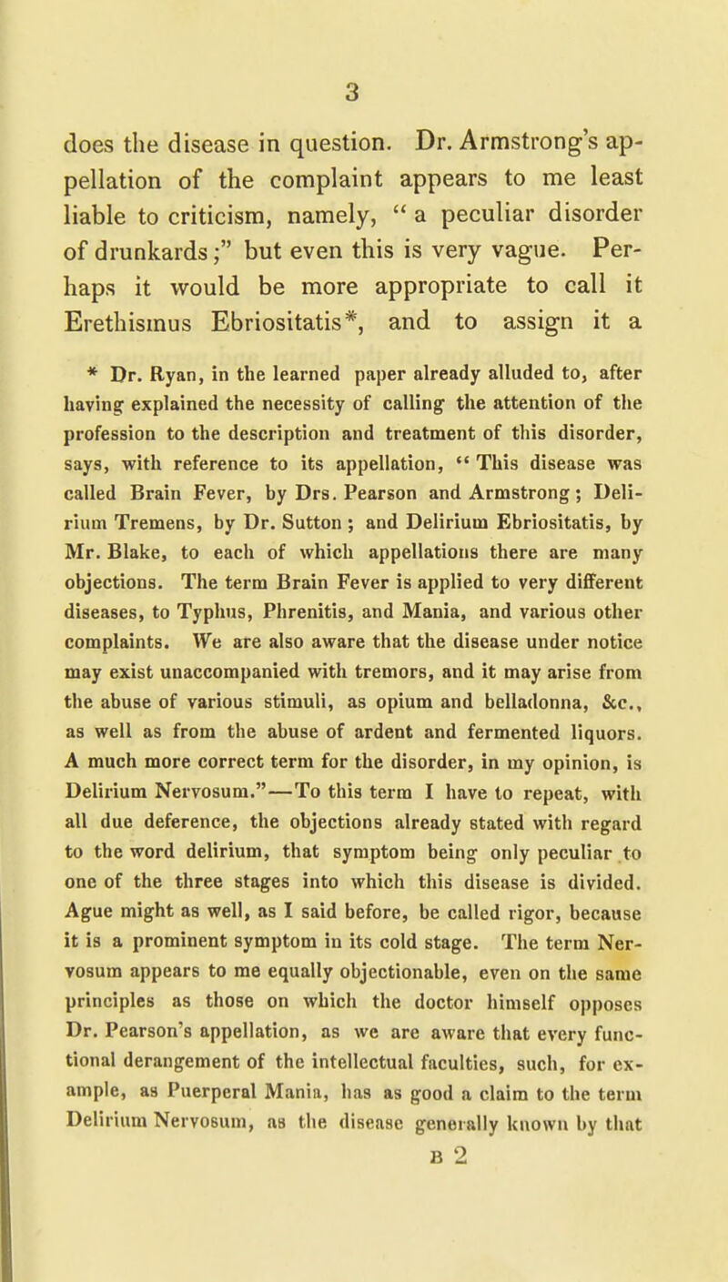 does the disease in question. Dr. Armstrong's ap- pellation of the complaint appears to me least liable to criticism, namely,  a peculiar disorder of drunkards; but even this is very vague. Per- haps it would be more appropriate to call it Erethismus Ebriositatis*, and to assign it a * Dr. Ryan, in the learned paper already alluded to, after liavhifir explained the necessity of calling the attention of the profession to the description and treatment of this disorder, says, with reference to its appellation,  This disease was called Brain Fever, by Drs. Pearson and Armstrong; Deli- rium Tremens, by Dr. Sutton ; and Delirium Ebriositatis, by Mr. Blake, to each of which appellations there are many objections. The term Brain Fever is applied to very different diseases, to Typhus, Phrenitis, and Mania, and various other complaints. We are also aware that the disease under notice may exist unaccompanied with tremors, and it may arise from the abuse of various stimuli, as opium and belladonna, &c., as well as from the abuse of ardent and fermented liquors. A much more correct term for the disorder, in my opinion, is Delirium Nervosum.—To this term I have to repeat, with all due deference, the objections already stated with regard to the word delirium, that symptom being only peculiar to one of the three stages into which this disease is divided. Ague might as well, as I said before, be called rigor, because it is a prominent symptom in its cold stage. The term Ner- vosum appears to me equally objectionable, even on the same principles as those on which the doctor himself opposes Dr. Pearson's appellation, as we are aware that every func- tional derangement of the intellectual faculties, such, for ex- ample, as Puerperal Mania, has as good a claim to the term Delirium Nervosum, as the disease generally known by that B 2