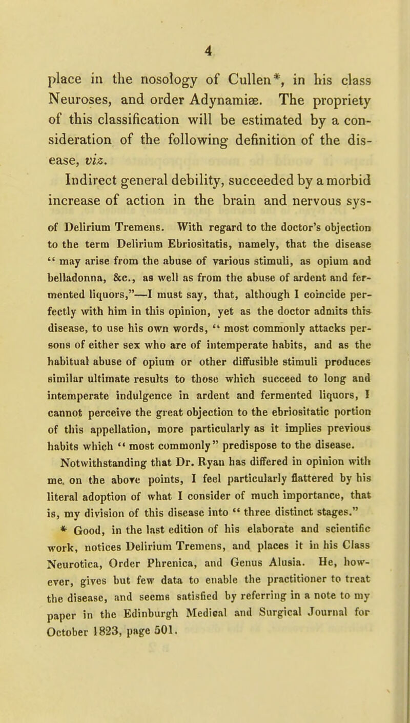 place in the nosology of Cullen*, in his class Neuroses, and order Adynamiae. The propriety of this classification will be estimated by a con- sideration of the following definition of the dis- ease, viz. Indirect general debility, succeeded by a morbid increase of action in the brain and nervous sys- of Delirium Tremens. With regard to the doctor's objection to the term Delirium Ebriositatis, namely, that the disease  may arise from the abuse of various stimuli, as opium and belladonna, &e., as well as from the abuse of ardent and fer- mented liquors,—I must say, that, although I coincide per- fectly with him in this opinion, yet as the doctor admits thr» disease, to use his own words,  most commonly attacks per- sons of either sex who are of intemperate habits, and as the habitual abuse of opium or other diffusible stimuli produces similar ultimate results to those which succeed to long and intemperate indulgence in ardent and fermented liquors, I cannot perceive the great objection to the ebriositatic portion of this appellation, more particularly as it implies previous habits which  most commonly predispose to the disease. Notwithstanding that Dr. Ryan has differed in opinion with me, on the above points, I feel particularly flattered by his literal adoption of what I consider of much importance, that is, my division of this disease into  three distinct stages. * Good, in the last edition of his elaborate and scientific work, notices Delirium Tremens, and places it in his Class Neurotica, Order Phrenica, and Genus Alusia. He, how- ever, gives but few data to enable the practitioner to treat the disease, and seems satisfied by referring in a note to my paper in the Edinburgh Medical and Surgical Journal for October 1823, page 501.