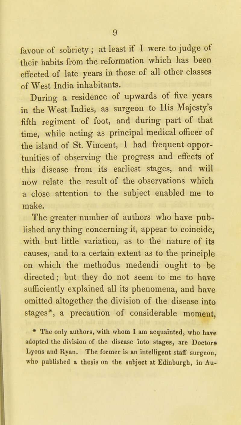 favour of sobriety ; at least if I were to judge of their habits from the reformation which has been effected of late years in those of all other classes of West India inhabitants. During a residence of upwards of five years in the West Indies, as surgeon to His Majesty's fifth regiment of foot, and during part of that time, while acting as principal medical officer of the island of St. Vincent, I had frequent oppor- tunities of observing the progress and effects of this disease from its earliest stages, and will now relate the result of the observations which a close attention to the subject enabled me to make. The greater number of authors who have pub- lished any thing concerning it, appear to coincide, with but little variation, as to the nature of its causes, and to a certain extent as to the principle on which the methodus medendi ought to be directed; but they do not seem to me to have sufficiently explained all its phenomena, and have omitted altogether the division of the disease into stages*, a precaution of considerable moment, * The only authors, with whom I am acquainted, who have adopted the division of the disease into stages, are Doctors Lyons and Ryan. The former is an intelligent staff surgeon, who published a thesis on the subject at Edinburgh, in Au-