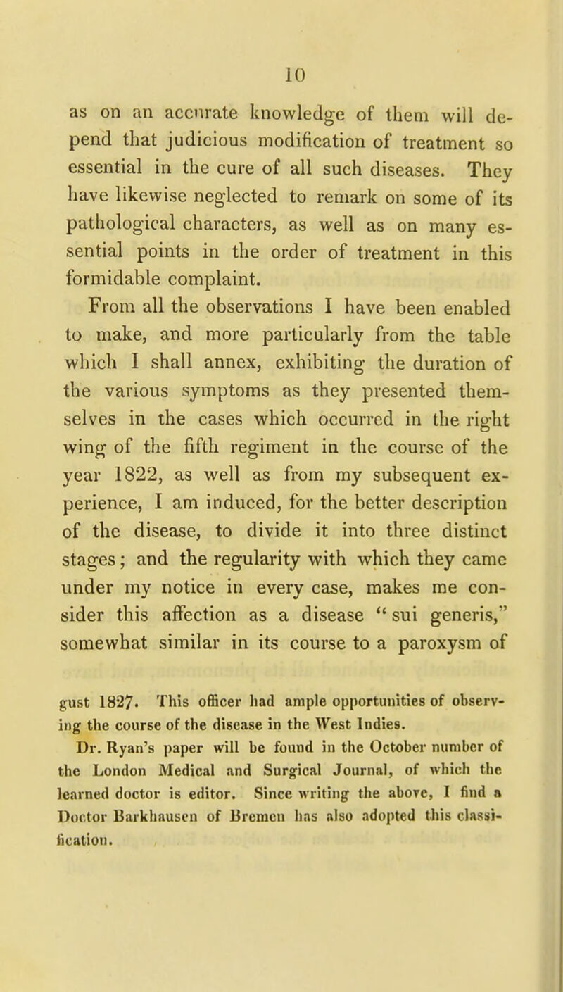 as on an accurate knowledge of them will de- pend that judicious modification of treatment so essential in the cure of all such diseases. They have likewise neglected to remark on some of its pathological characters, as well as on many es- sential points in the order of treatment in this formidable complaint. From all the observations I have been enabled to make, and more particularly from the table which I shall annex, exhibiting the duration of the various symptoms as they presented them- selves in the cases which occurred in the right wing of the fifth regiment in the course of the year 1822, as well as from my subsequent ex- perience, I am induced, for the better description of the disease, to divide it into three distinct stages; and the regularity with which they came under my notice in every case, makes me con- sider this affection as a disease *' sui generis, somewhat similar in its course to a paroxysm of gust 1827. This officer Iiad ample opportunities of observ- ing the course of the disease in the West Indies. Dr. Ryan's paper will be found in the October number of the London Medical and Surgical Journal, of which the learned doctor is editor. Since writing the aborc, I find a Doctor Barkhausen of Bremen has also adopted this classi- fication.