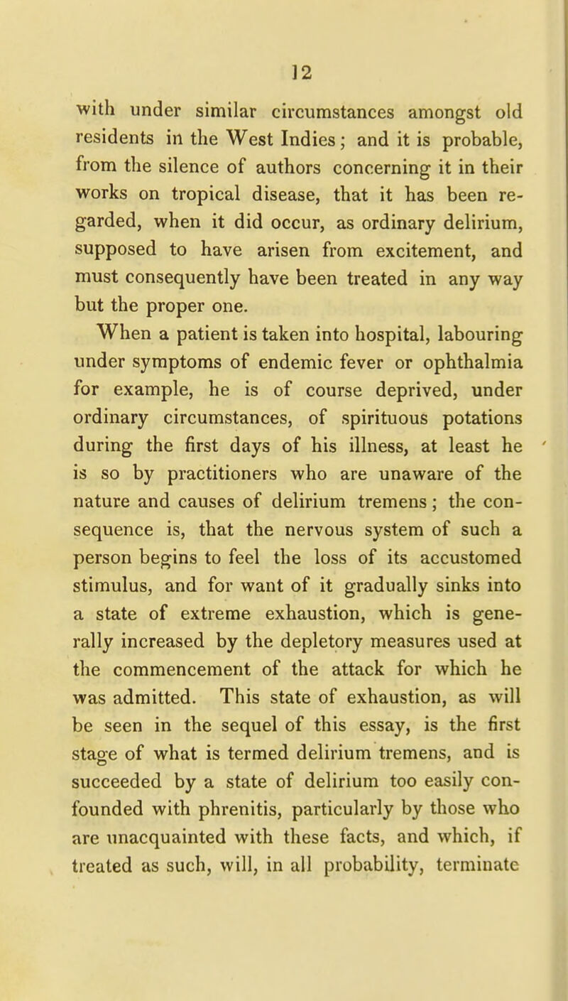 with under similar circumstances amongst old residents in the West Indies; and it is probable, from the silence of authors concerning it in their works on tropical disease, that it has been re- garded, when it did occur, as ordinary delirium, supposed to have arisen from excitement, and must consequently have been treated in any way but the proper one. When a patient is taken into hospital, labouring under symptoms of endemic fever or ophthalmia for example, he is of course deprived, under ordinary circumstances, of spirituous potations during the first days of his illness, at least he is so by practitioners who are unaware of the nature and causes of delirium tremens; the con- sequence is, that the nervous system of such a person begins to feel the loss of its accustomed stimulus, and for want of it gradually sinks into a state of extreme exhaustion, which is gene- rally increased by the depletory measures used at the commencement of the attack for which he was admitted. This state of exhaustion, as will be seen in the sequel of this essay, is the first staoe of what is termed delirium tremens, and is succeeded by a state of delirium too easily con- founded with phrenitis, particularly by those who are unacquainted with these facts, and which, if treated as such, will, in all probability, terminate