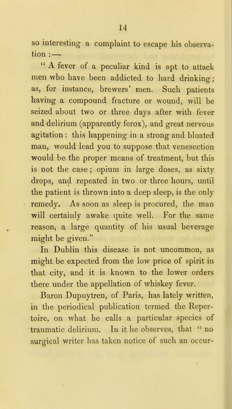 so interesting a complaint to escape his observa- tion : —  A fever of a peculiar kind is apt to attack men who have been addicted to hard drinking ; as, for instance, brewers' men. Such patients having a compound fracture or wound, will be seized about two or three days after with fever and delirium (apparently ferox), and great nervous agitation : this happening in a strong and bloated man, would lead you to suppose that venesection would be the proper means of treatment, but this is not the case; opium in large doses, as sixty drops, and repeated in two or three hours, until the patient is thrown into a deep sleep, is the only - remedy. As soon as sleep is procured, the man will certainly awake quite well. For the same reason^ a large quantity of his usual beverage might be given. In Dublin this disease is not uncommon, as might be expected from the low price of spirit in that city, and it is known to the lower orders there under the appellation of whiskey fever. Baron Dupuytren, of Paris, has lately written, in the periodical publication termed the Reper- toire, on what he calls a particular species of traumatic delirium. In it he observes, that  no surgical writer has taken notice of such an occur-