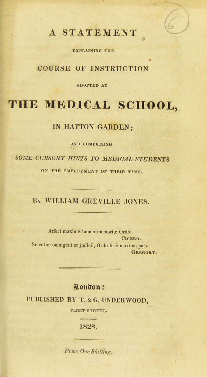 EXPLAINING THE COURSE OF INSTRUCTION ADOPTED AT THE MEDICAL SCHOOL IN HATTON GARDEN; AND COMPRISING SOME CURSORY HINTS TO MEDICAL STUDENTS ON THE EMPLOYMENT OF THEIR TIME. By WILLIAM GREVILLE JONES. Affert maxime lumen memoriae Oi'do. Cicero. Scientise omnigeni et judicii, Ordo ferfe maxima pars. Gregory. PUBLISHED BY T. & G. UNDERWOOD, FLEET-STREET. 1828. Price One Shilling.