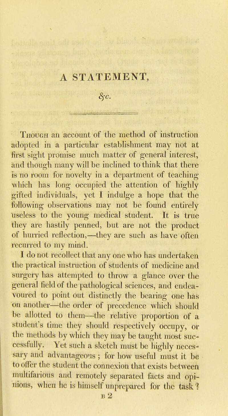 Though an account of the method of instruction adopted in a particular estabhshment may not at first sight promise much matter of general interest, and though many will be inclined to think that there is no room for novelty in a department of teaching which has long occupied the attention of highly gifted individuals, yet I indulge a hope that the following observations may not be found entirely useless to the young medical student. It is true they are hastily penned, but are not the product of hurried reflection,—they are such as have often recurred to my mind. I do not recollect that any one who has undertaken the practical instruction of students of medicine and surgery has attempted to throw a glance over the general field of the pathological sciences, and endea- voured to point out distinctly the bearing one has on another—the order of precedence which should be allotted to them—the relative proportion of a student's time they should respectively occupy, or the methods by which they may be taught most suc- cessfully. Yet such a sketch must be highly neces- sary and advantageous ; for how useful must it be to offer the student the connexion that exists between multifarious and remotely separated facts and opi- nions, when he is himself unprepared for the task 1 b2