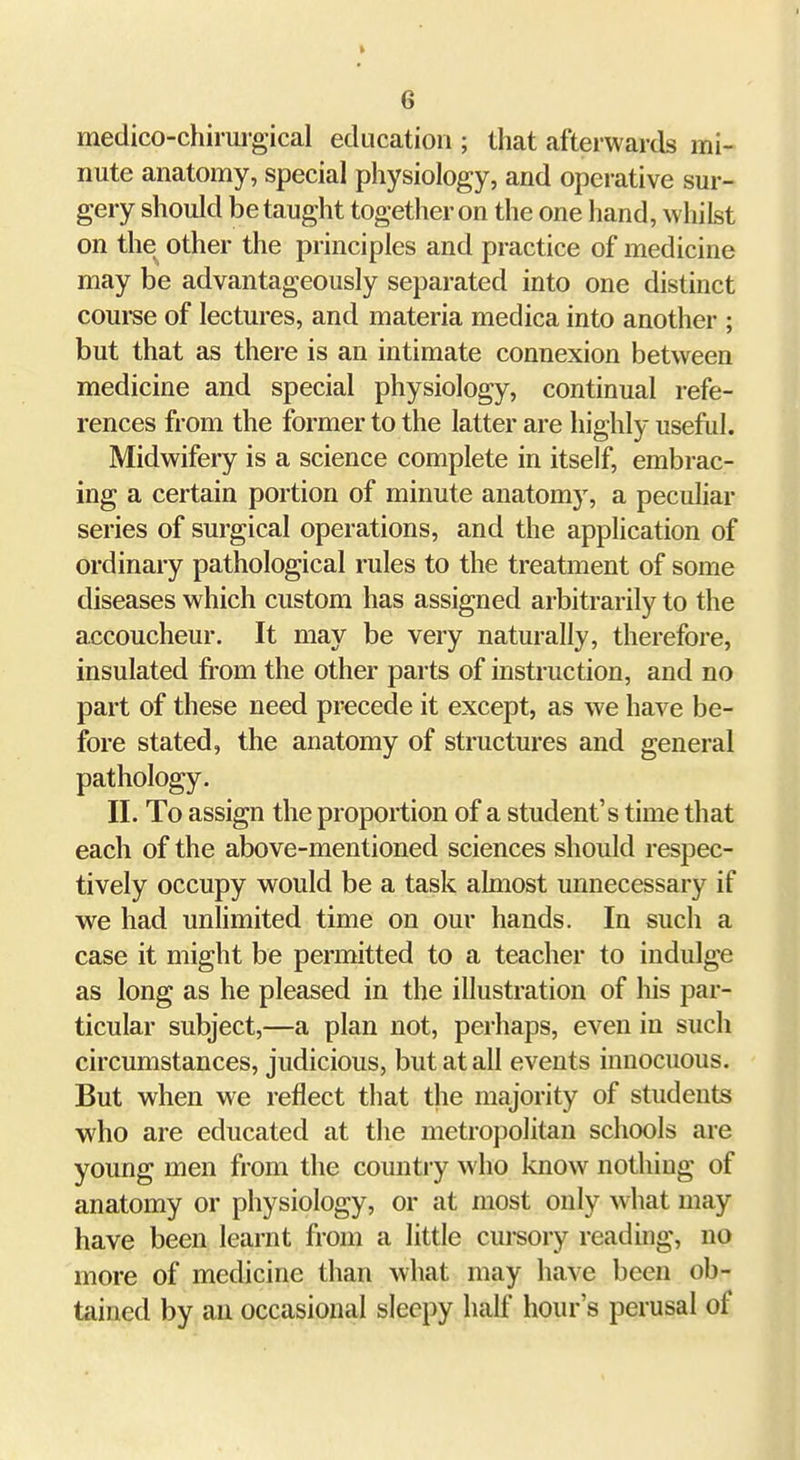 medico-chirui-gical education ; that afterwards mi- nute anatomy, special physiology, and operative sur- gery should be taught together on the one hand, whilst on the other the principles and practice of medicine may be advantageously separated into one distinct course of lectures, and materia medica into another ; but that as there is an intimate connexion between medicine and special physiology, continual refe- rences from the former to the latter are highly useful. Midwifery is a science complete in itself, embrac- ing a certain portion of minute anatomy, a peculiar series of surgical operations, and the application of ordinary pathological rules to the treatment of some diseases which custom has assigned arbitrarily to the accoucheur. It may be very naturally, therefore, insulated fi'om the other parts of instruction, and no part of these need precede it except, as we have be- fore stated, the anatomy of structures and general pathology. II. To assign the proportion of a student's time that each of the above-mentioned sciences should respec- tively occupy would be a task almost unnecessary if we had unlimited time on our hands. In such a case it might be permitted to a teacher to indulge as long as he pleased in the illustration of his par- ticular subject,—a plan not, perhaps, even in such circumstances, judicious, but at all events innocuous. But when we reflect that the majority of students who are educated at the metropolitan schools are young men from the country who know nothing of anatomy or physiology, or at most only what may have been learnt from a little cui-sory reading, no more of medicine than what may have been ob- tained by an occasional sleepy half hour's perusal of