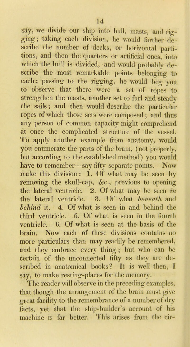 SSy, we divide our ship into hull, masts, and rig- ging; taking each division, he would farther de- scribe the number of decks, or horizontal parti- tions, and then the quarters or artificial ones, into which the hull is divided, and would probably de- scribe the most remarkable points iDelonging to each; passing to the rigging, he would beg you to observe that there were a set of ropes to Strengthen the masts, another set to fiirl and steady the sails; and then would describe the particular ropes of which those sets were composed ; and thus any person of common capacity might comprehend at once the complicated structure of the vessel. To apply another example from anatomy, would you enumerate the parts of the brain, (not properly, but according to the established method) you would have to remember—say fifty separate points. Now make this division: 1. Of what may be seen by removing the skull-cap, &c., previous to opening the lateral ventricle. 2. Of what may be seen in the lateral ventricle. 3. Of what beneath and behind it. 4. Of what is seen in and beliind the thii'd ventricle. 6. Of what is seen in the fourth ventricle. 6. Of what is seen at the basis of the brain. Now each of these divisions contains no more particulars than may readily be remembered, and they embrace every thing; but who can be certain of the unconnected fifty as they are de- scribed in anatomical books'? It is well then, I say, to make resting-places for the memoi'3\ The reader will observe in the preceding examples, that though the arrangement of the brain must give great facility to the remembrance of a number of dry facts, yet that the ship-builder's account of his machine is far belter. This arises from the cir-