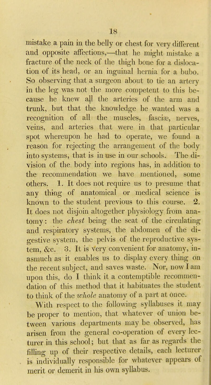 mistake a pain in the belly or chest for very different and opposite affections,—^that he might mistake a fracture of the neck of the thigh bone for a disloca- tion of its head, or an inguinal hernia for a bubo. So observing that a surgeon about to tie an artery in the leg was not the more competent to this be- cause he knew ajl the arteries of the arm and trunk, but that the knowledge he wanted was a recognition of all the muscles, fasciae, nerves, veins, and arteries that were in that particular spot whereupon he had to operate, we found a reason for rejecting the arrangement of the body into systems, that is in use in our schools. The di- vision of the. body into regions has, in addition to the recommendation we have mentioned, some others. 1. It does not require us to presume that any thing of anatomical or medical science is known to the student previous to this course. 2. It does not disjoin altogether physiology from ana- tomy: the chest being the seat of the circulating and respiratory systems, the abdomen of the di- gestive system, the pelvis of the reproductive sys- tem, &c. 3, It is very convenient for anatomy, in- asmuch as it enables us to display every thing on the recent subject, and saves waste. Nor, now I am upon this, do I think it a contemptible recommen- dation of this method that it habituates the student to think of the whole anatomy of a part at once. With respect to the following syllabuses it may be proper to mention, that whatever of union be- tween various departments may be observed, has arisen from the general co-operation of every lec- turer in this school; but that as far as regards the fining up of their respective details, each lecturer is individually responsible for whatever appeal's of merit or demerit in his own syllabus.