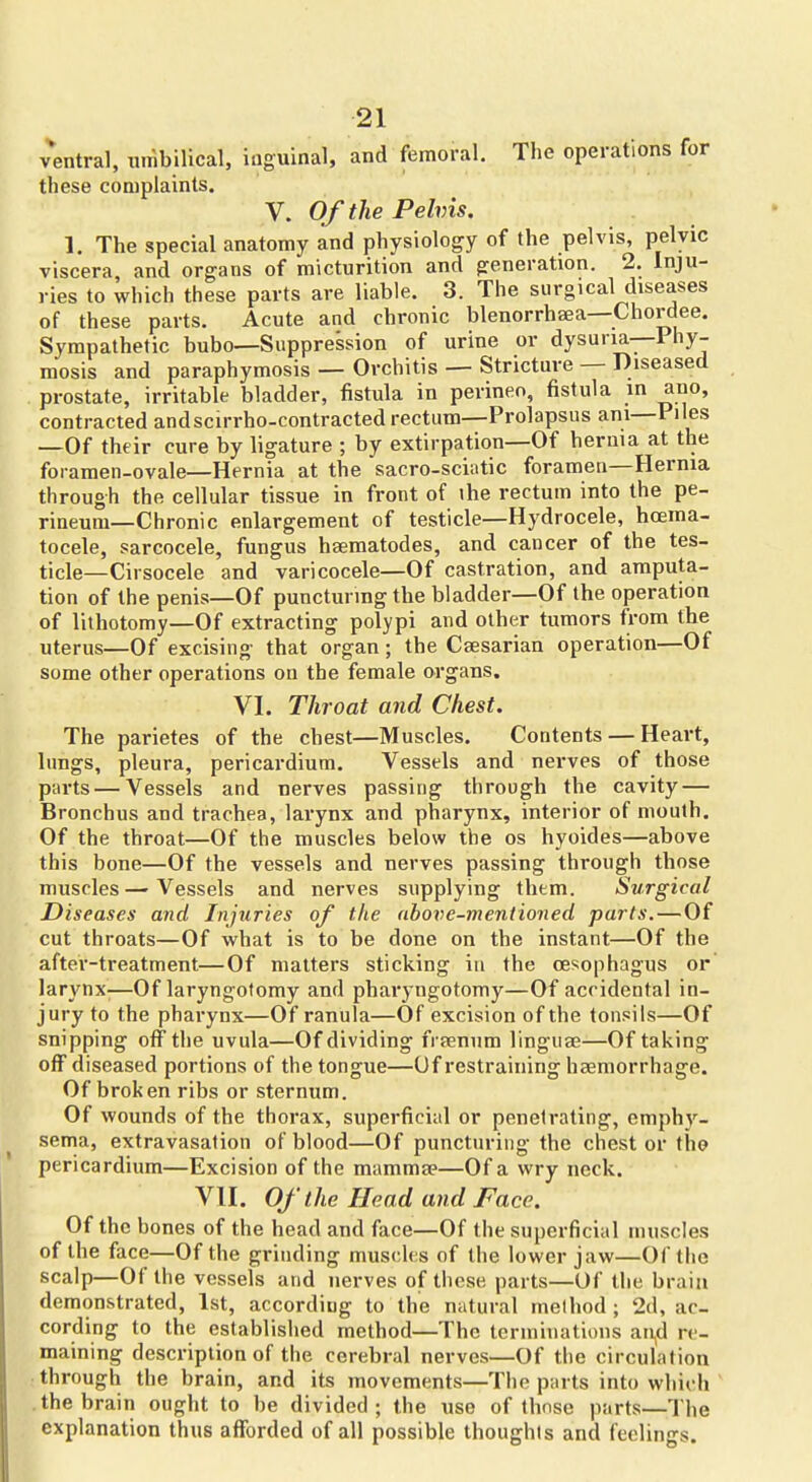 ventral, umbilical, inguinal, and femoral. The operations for these complaints. V. Of the Pelvis. 1. The special anatomy and physiology of the pelvis, pelvic viscera, and organs of micturition and generation. 2. Inju- ries to which these parts are liable. 3. The surgical diseases of these parts. Acute and chronic blenorrhaea—Chordee. Sympathetic bubo—Suppression of urine or dysuria—Phy- mosis and paraphymosis — Orchitis — Stricture — Diseased prostate, irritable bladder, fistula in perineo, fistula in auo, contracted andscirrho-contracted rectum—Prolapsus ani—Piles —Of their cure by ligature ; by extirpation—Of hernia at the foramen-ovale—Hernia at the sacro-sciatic foramen—Hernia through the cellular tissue in front of ihe rectum into the pe- rineum—Chronic enlargement of testicle—Hydrocele, hcema- tocele, sarcocele, fungus hseraatodes, and cancer of the tes- ticle—Cirsocele and varicocele—Of castration, and amputa- tion of the penis—Of puncturmg the bladder—Of the operation of lithotomy—Of extracting polypi and other tumors from the uterus—Of excising that organ ; the Caesarian operation—Of some other operations on the female organs. VI. Throat and Chest. The parietes of the chest—Muscles. Contents — Heart, lungs, pleura, pericardium. Vessels and nerves of those parts — Vessels and nerves passing through the cavity — Bronchus and trachea, larynx and pharynx, interior of mouth. Of the throat—Of the muscles below the os hyoides—above this bone—Of the vessels and nerves passing through those muscles — Vessels and nerves supplying them. Surgical Diseases and Injuries of the above-mentioned parts.—Of cut throats—Of what is to be done on the instant—Of the after-treatment—Of matters sticking in the oesophagus or larynx-—Of laryngotomy and pharyngotomy—Of accidental in- jury to the pharynx—Of ranula—Of excision of the tonsils—Of snipping off the uvula—Of dividing frsenum linguaj—Of taking off diseased portions of the tongue—Of restraining haemorrhage. Of broken ribs or sternum. Of wounds of the thorax, superficial or penetrating, emphy- sema, extravasation of blood—Of puncturing the chest or the? pericardium—Excision of the mammee—Of a wry neck. VII. Of the Head and Face. Of the bones of the head and face—Of the superficial muscles of the face—Of the grinding muscles of the lower jaw—Of the scalp—Of the vessels and nerves of these parts—Of the braia demonstrated, 1st, according to the natural melhod ; 2d, ac- cording to the established method—The terminations ari,d re- maining description of the cerebral nerves—Of the circulation through the brain, and its movements—The parts into which .the brain ought to be divided; the use of thnse parts—The explanation thus afforded of all possible thoughts and feelings.