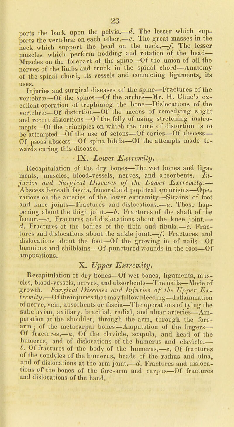 ports the back upon the pelvis.—d. The lesser which sup- ports the vertebrae on each other.—e. The great masses in the neck which support the head on the neck,—/. The lesser muscles which perfoi-m nodding and rotation of the head— Muscles on the forepart of the spine—Of the union of all the nerves of the limbs and trunk in the spinal chord—Anatomy of the spinal chord, its vessels and connecting ligaments, its uses. Injuries and surgical diseases of the spine—Fractures of the vertebrsB—Of the spines—Of the arches—Mr. H. Cline's ex- cellent operation of trephining the bone—Dislocations of the vertebree—Of distortion—Of the means of remedying slight and recent distortions—Of the folly of using stretching instru- ments—Of the principles on which the cure of distortion is to be attempted—Of the use of setons—Of caries—Of abscess— Of psoas abscess—Of spina bifida—Of the attempts made to- wards curing this disease. IX. Lower Extremity. Recapitulation of the dry bones—The wet bones and liga- ments, muscles, blood-vessels, nerves, and absoi'bents. In- juries and Surgical Diseases of the Lower Extremity.— Abscess beneath fascia, femoral and popliteal aneurisms—Ope- rations on the arteries of the lower extremity—Strains of foot and knee joints—Fractures and dislocations.—a. Those hap- pening about the thigh joint.—b. Fractui*es of the shaft of the femur.—c. Fractures and dislocations about the knee joint.— d. Fractures of the bodies of the tibia and fibula.—e. Frac- tures and dislocations about the ankle joint.—-f. Fractures and dislocations about the foot—Of the growing in of nails—Of bunnions and chilblains—Of punctured wounds in the foot—Of amputations. X. Upper Extremity. Recapitulation of dry bones—Of wet bones, ligaments, mus- cles, blood-vessels, nerves, and absorbents—The nails—Mode of growth. Surgical Diseases and Injuries of the Upper Ex- tremity.—Of theinjuries that may follow bleeding—Inflammation of nerve, vein, absorbents or fascia—The operations of tying the subclavian, axillary, brachial, radial, and ulnar arteries—Am- putation at the shoulder, through the arm, through the fore- arm ; of the metacarpal boneS'—Amputation of the fingers— Of Iractures.—a. Of the clavicle, scapula, and head of the humerus, and of dislocations of the humerus and clavicle.— h. Of fractures of the body of the humerus.—c. Of Iractures of the condyles of the humerus, heads of the radius and ulna, and of dislocations at the arm joint.—d. Fractures and disloca- tions of the bones of the fore-arm and carpus—Of fractures and dislocations of the hand.