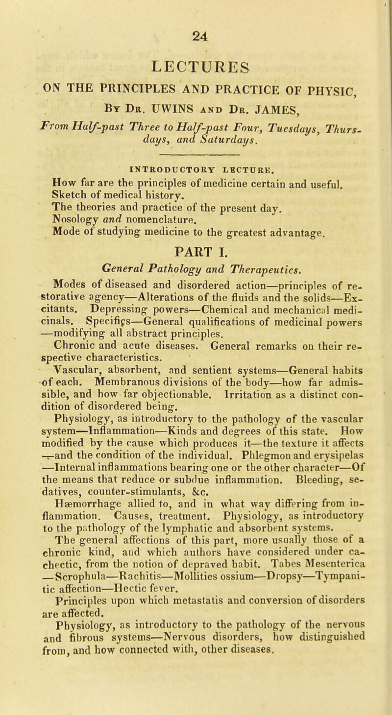 LECTURES ON THE PRINCIPLES AND PRACTICE OF PHYSIC, By Dii. UWINS and Dr. JAMES, From Half-past Three to Half-past Four, Tuesdays, Thurs- days, and Saturdays. INTRODUCTORY LECTURE. How far are the principles of medicine certain and useful. Sketch of medical history. The theories and practice of the pi-esent day. Nosology and nomenclature. Mode of studying medicine to the greatest advantage. PART I. General Pathology and Therapeutics. Modes of diseased and disordered action—principles of re- storative agency—Alterations of the fluids and the solids—Ex- citants. Depressing powers—Chemical and mechanicul medi- cinals. Specififs—General qualifications of medicinal powers —modifying all abstract principles. Chronic and acute diseases. General remarks on their re- spective characteristics. ■ Vascular, absorbent, and sentient systems—General habits -of each. Membranous divisions of the body—how far admis- sible, and how far objectionable. Irritation as a distinct con- dition of disordered being. Physiology, as introductory to the pathology of the vascular system—Inflammation—Kinds and degrees of this state. How modified by the cause which produces it—the texture it aflfects -^and the condition of the individual. Phlegmon and erysipelas —Intei'nal inflammations bearing one or the other character—Of the means that reduce or subdue inflammation. Bleeding, se- datives, counter-stimulants, &c. Haemorrhage allied to, and in what way differing from in- flammation. Causes, treatment. Physiology, as introductory to the pathology of the lymphatic and absorbent systems. The general affections of this part, more usually those of a chronic kind, and which authors have considered under ca- chectic, from the notion of depraved habit. Tabes Mesenterica —Scrophula—Rachitis—Mollities ossium—Dropsy—Tympani- tic affection—Hectic fever. Principles upon which metastatis and conversion of disorders are affected. Physiology, as introductory to the pathology of the nervous and fibrous systems—Nervous disorders, how distinguished from, and how connected with, other diseases.