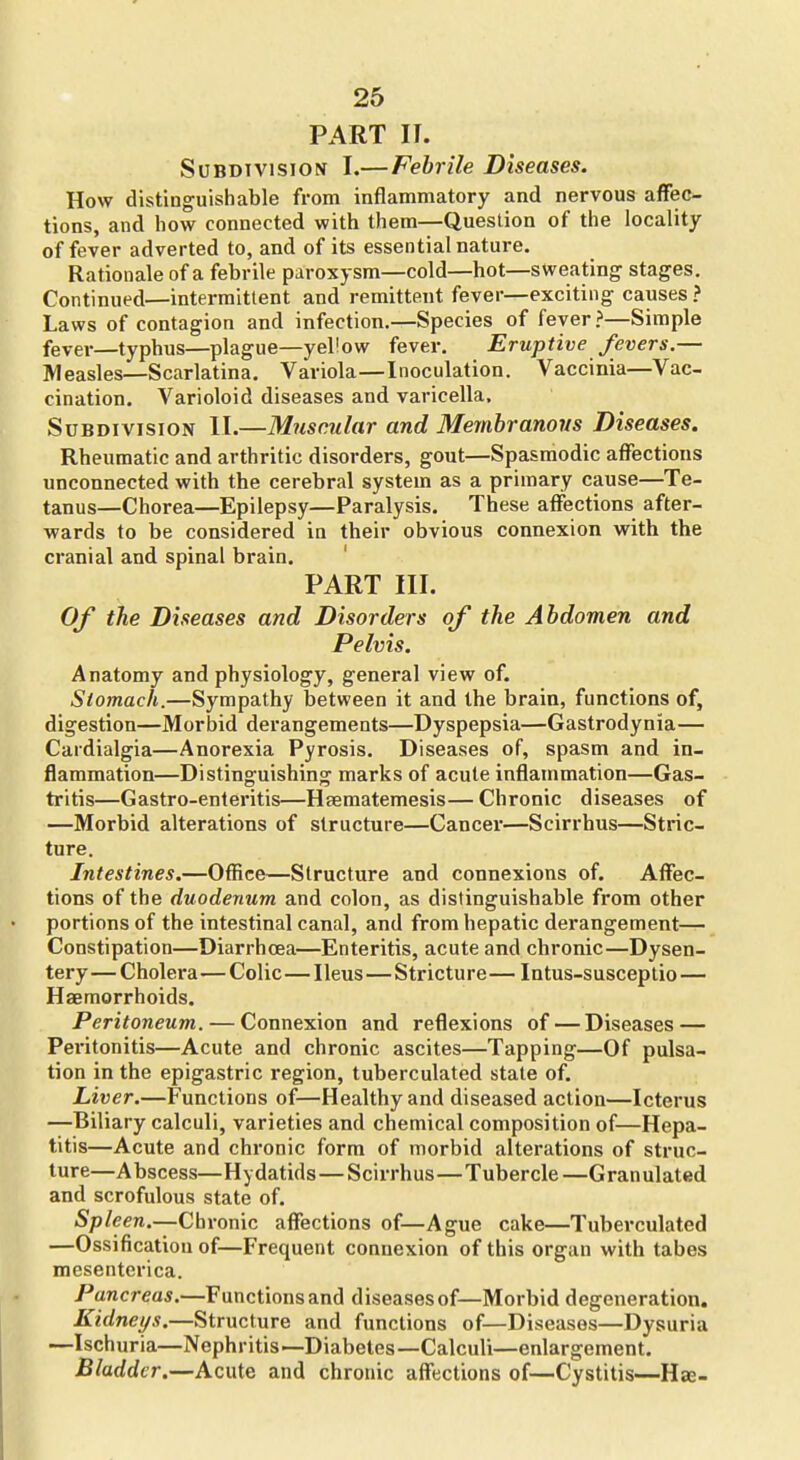 PART II. Subdivision I.—Febrile Diseases. How distinguishable from inflammatory and nervous affec- tions, and how connected with them—Question of the locality of fever adverted to, and of its essential nature. Rationale of a febrile paroxysm—cold—hot—sweating stages. Continued—intermittent and remittent fever—exciting causes ? Laws of contagion and infection.—Species of fever >—Simple fever—typhus—plague—yellow fever. Eruptive fevers.— Measles—Scarlatina. Variola—Inoculation. Vaccinia—Vac- cination. Varioloid diseases and varicella. Subdivision II.—Muscular and Membranous Diseases. Rheumatic and arthritic disorders, gout—Spasmodic affections unconnected with the cerebral system as a primary cause—Te- tanus—Chorea—Epilepsy—Paralysis. These affections after- wards to be considered in their obvious connexion with the cranial and spinal brain. PART III. Of the Diseases and Disorders of the Abdomen and Pelvis. Anatomy and physiology, general view of. Stomach.—Sympathy between it and the brain, functions of, digestion—Morbid derangements—Dyspepsia—Gastrodynia— Cardialgia—Anorexia Pyrosis. Diseases of, spasm and in- flammation—Distinguishing marks of acute inflammation—Gas- tritis—Gastro-enteritis—Hsematemesis—Chronic diseases of —Morbid alterations of structure—Cancer—Scirrhus—Stric- ture. Intestines.—Office—Structure and connexions of. AflTec- tions of the duodenum and colon, as distinguishable from other portions of the intestinal canal, and from hepatic derangement— Constipation—Diarrhoea—Enteritis, acute and chronic—Dysen- tery— Cholera—Colic—Ileus—Stricture— Intus-susceptio — Haemorrhoids. Peritoneum. — Connexion and reflexions of — Diseases — Peritonitis—Acute and chronic ascites—Tapping—Of pulsa- tion in the epigastric region, tuberculated state of. Liver.—Functions of—Healthy and diseased action—Icterus —Biliary calculi, varieties and chemical composition of—Hepa- titis—Acute and chronic form of morbid alterations of struc- ture—Abscess—Hydatids—Scirrhus—Tubercle—Granulated and scrofulous state of. Spleen.—Chronic affections of—Ague cake—Tuberculated —Ossification of—Frequent connexion of this organ with tabes mesenterica. Pancreas.—Functions and diseases of—Morbid degeneration. Kidneys.—Structure and functions of—Diseases—Dysuria —Ischuria—Nephritis—Diabetes—Calculi—enlargement. Bladder.—Acute and chronic affections of—Cystitis—Hse-