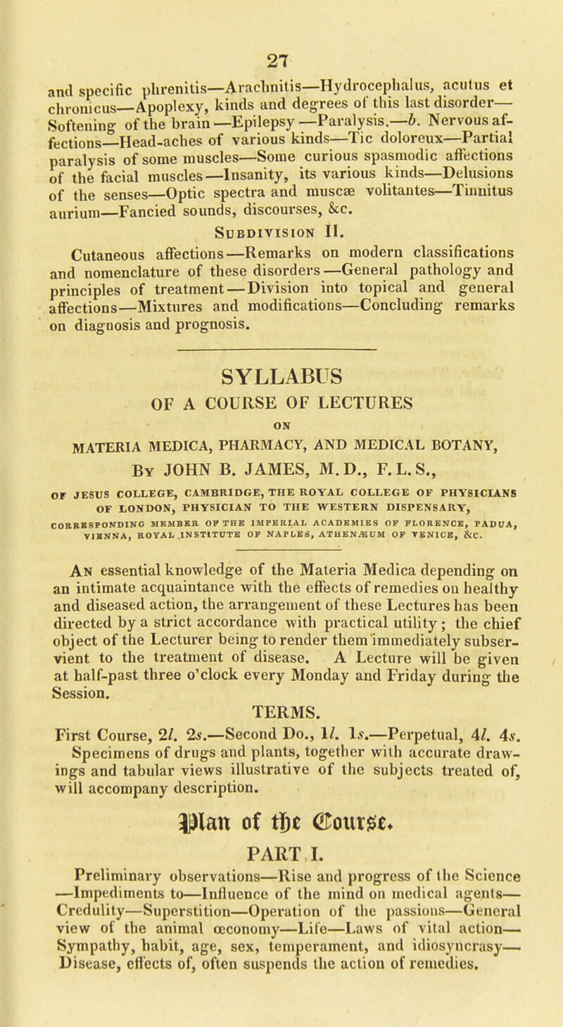 ami specific phrenitis—Aiachnitis—Hydrocephalus, aciitiis et chrouiciis—Apoplexy, kinds and degrees of this last disorder— Softening of the brain—Epilepsy—Paralysis.—6. Nervous af- fections—Head-aches of various kinds—Tic doloreux—Partial paralysis of some muscles—Some curious spasmodic affections of the facial muscles—Insanity, its various kinds—Delusions of the senses—Optic spectra and muscse volitantes—Tinnitus aurium—Fancied sounds, discourses, &;c. Subdivision II. Cutaneous affections—Remarks on modern classifications and nomenclature of these disorders —General pathology and principles of treatment—Division into topical and general affections—Mixtures and modifications—Concluding remarks on diagnosis and prognosis. SYLLABUS OF A COURSE OF LECTURES ON MATERIA MEDICA, PHARMACY, AND MEDICAL BOTANY, By JOHN B. JAMES, M.D., F. L. S., or JESUS COLLEGE, CAMBRIDGE, THE ROYAL COLLEGE OF PHYSICIANS OF LONDON, PHYSICIAN TO THE WESTERN DISPENSARY, CORBBSPONDING MEMBER OP THE IMPERIAL ACADEMIES OF FLORENCE, PADUA, VIENNA, ROYAL INSTITUTE OF NAPLES, ATHEN^UM OF VENICE, &C. An essential knowledge of the Materia Medica depending on an intimate acquaintance with the effects of remedies on healthy and diseased action, the arrangement of these Lectures has been directed by a strict accordance with practical utility; the chief object of the Lecturer being to render them immediately subser- vient to the treatment of disease. A Lecture will be given at half-past three o'clock every Monday and Friday during the Session. TERMS. First Course, 11. 2s.—Second Do., 1/. Is.—Perpetual, 4/. 4s. Specimens of drugs and plants, together with accurate draw- ings and tabular views illustrative of the subjects treated of, will accompany description. i^lan of tj^c Qt^m^u PART L Preliminary observations—Rise and progress of (he Science —Impediments to—Influence of the mind on medical agents— Credulity—Superstition—Opei'ation of the passions—General view of the animal ceconomy—Life—Laws of vital action— Sympathy, habit, age, sex, temperament, and idiosyncrasy— Disease, effects of, often suspends the action of remedies.