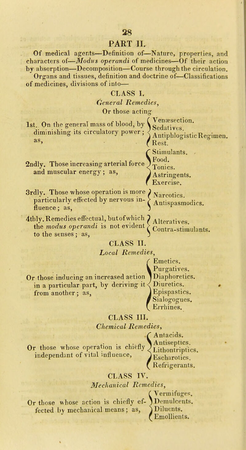 PART II. Of medical agents—Definition of—Nature, properties, and characters of—Modus operandi of medicines—Of their action by absorption—Decomposition—Course through the circulation. Organs and tissues, definition and doctrine of—Classifications of medicines, divisions of inio— CLASS I. General Remedies, Or those acting 1st. On the general mass of blood, by V Sed^^f^^g'''' diminishing: its circulatory power ; < * *• i i • 4- t> • ° J r ' j Antiphlogistic Regimen. as. 2ndly. Those increasing arterial force and muscular energy ; as, (Rest. Stimulants. Food. Tonics. Astringents. Exercise. 3rdly. Those whose operation is more J jy^^j-po^j^g particularly effected by nervous in- ^ Antispasmodics. fluence; as, 4tbly. Remedies effectual, but of which the modus operandi is not evident to the senses; as, CLASS II. Local Remedies, Alteratives. Contra-stimulants. Or those inducing an increased aetion in a particular part, by deriving it from another; as. Emetics. Purgatives. I Diaphoretics. Diuretics. ) Epispastics. Sialogogues. Errhines. CLASS III. Chemical Remedies, Antacids. Or those whose operation is chiefly independant of vital influence, J Antiseptics. Lithontriptics. lEscharotics. Refrigerants. CLASS IV. Mechanical Remedies, C Vermifuges. Or those whose action is chiefly ef-1 Demulcents, fected bv mechanical means; as, jDiluents. f Emollients.