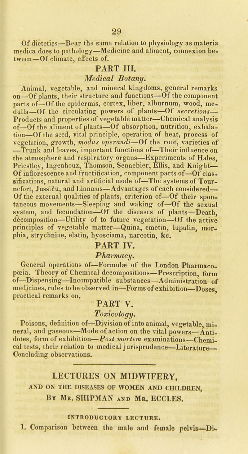 Of dietetics—Bi^ar the same relation to physiology as materia medica does to patholocry—Medicine and aliment, connexion be- tween—Of climate, effects of. PART III. Medical Botany. Animal, vegetable, and mineral kingdoms, general remarks on—Of plants, their structure and functions—Of the component parts of—Of the epidermis, cortex, liber, alburnum, wood, me- dulla—Of the circulating powers of plants—Of secretions— Products and properties of vegetable matter—Chemical analysis of—Of the aliment of plants—Of absorption, nutrition, exhala- tion—Of the seed, vital principle, operation of heat, pi'ocess of vegetation, growth, modus operandi—Of the root, varieties of —Trunk and leaves, important functions of—Their influence on the atmosphere and respiratory organs—Experiments of Hales, Priestley, Ingenhouz, Thomson, Seanebier, Ellis, and Knight— Of inflorescence and fructification, component parts of—Of clas- sifications, natural and artificial mode of—The systems of Tour- nefort, Jussi^u, and Linnaeus—Advantages of each considered— Of the external qualities of plants, criterion of—Of their spon- taneous movements—Sleeping and waking of—Of the sexual system, and fecundation—Of the diseases of plants—Death, decomposition—Utility of to future vegetation—Of the active principles of vegetable matter—Quina, emetin, lupulin, mor- phia, strychnine, elatin, hyosciama, narcotin, &c. PART IV. Pharmacy. General operations of—Formulae of the London Pharmaco- pcEia. Theory of Chemical decompositions—Prescription, form of—Dispensing—Incompatible substances—Administration of medicines, rules to be observed in—Forms of exhibition—Doses practical remarks on. PART V. Toxicology. Poisons, definition of—Division of into animal, vegetable, mi- neral, and gaseous—Mode of action on the vital powers—Anti- dotes, form of exhibition—l^ost mortem examinations—Chemi- cal tests, their relation to medical jurisprudence—Literature Concluding observations. LECTURES ON MIDWIFERY, AND ON THE DISEASES OF WOMEN AND CHILDREN, Bt Mr. SHIPMAN and Mr. ECCLES. INTRODUCTORY LECTURE. 1. Comparison between the male and female pelvis—Di^.