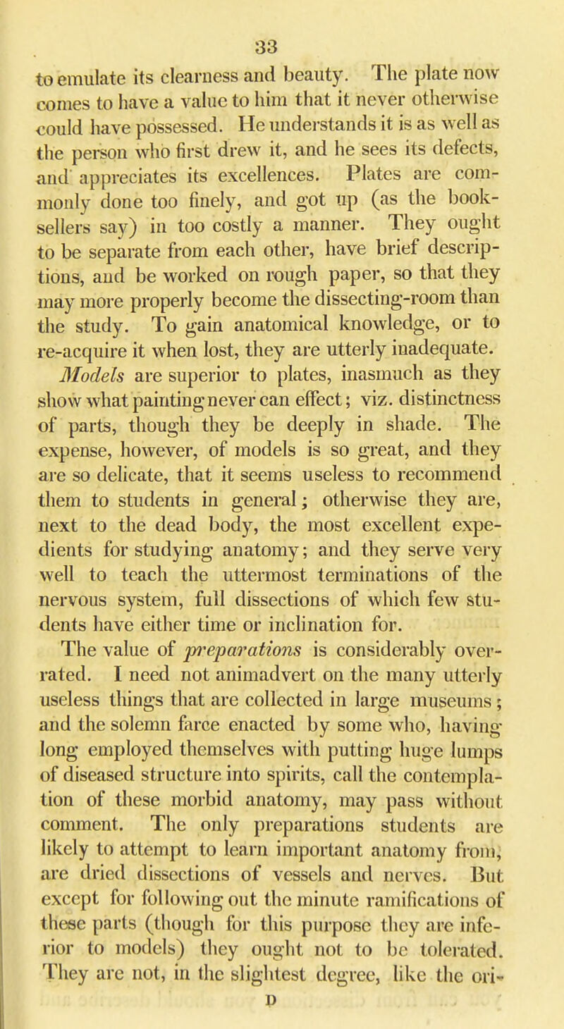 to emulate its clearness and beauty. The plate now comes to have a value to him that it never otherwise could have possessed. He understands it is as well as the person who first drew it, and he sees its defects, and appreciates its excellences. Plates are com- monly done too finely, and got up (as the book- sellers say) in too costly a manner. They ought to be separate from each other, have brief descrip- tions, and be worked on rough paper, so that they may more properly become the dissecting-room than the study. To gain anatomical knowledge, or to re-acquire it when lost, they are utterly inadequate. Blodels are superior to plates, inasmuch as they show what painting never can effect; viz. distinctness of parts, though they be deeply in shade. The expense, however, of models is so great, and they are so delicate, that it seems useless to recommend them to students in general; otherwise they are, next to the dead body, the most excellent expe- dients for studying anatomy; and they serve very well to teach the uttermost terminations of the nervous system, full dissections of which few stu- dents have either time or inclination for. The value of jyi^eparations is considerably over- rated. I need not animadvert on the many utterly useless things that are collected in large museums; and the solemn farce enacted by some who, having long employed themselves with putting huge lumps of diseased structure into spirits, call the contempla- tion of these morbid anatomy, may pass without comment. The only preparations students are likely to attempt to learn important anatomy from, are dried dissections of vessels and nerves. But except for following out the minute ramifications of these parts (though for this purpose they are infe- rior to models) they ought not to be tolerated. They are not, in the slightest degree, like the ori' P